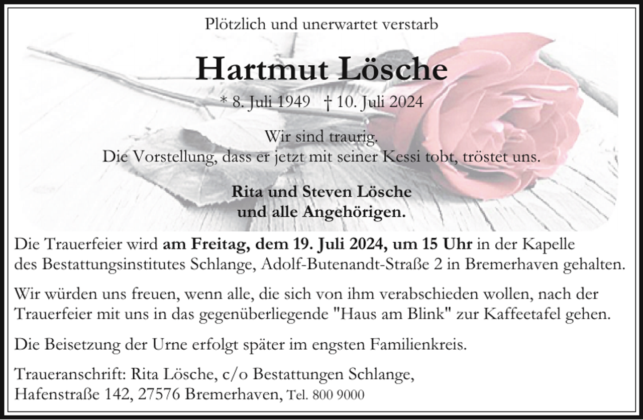 <p>Plötzlich und unerwartet verstarb</p><p>Hartmut Lösche<br />* 8. Juli 1949 † 10. Juli 2024</p><p>Wir sind traurig.<br />Die Vorstellung, dass er jetzt mit seiner Kessi tobt, tröstet uns.<br />Rita und Steven Lösche<br />und alle Angehörigen.<br />Die Trauerfeier wird am Freitag, dem 19. Juli 2024, um 15 Uhr in der Kapelle<br />des Bestattungsinstitutes Schlange, Adolf-Butenandt-Straße 2 in Bremerhaven gehalten.<br />Wir würden uns freuen, wenn alle, die sich von ihm verabschieden wollen, nach der<br />Trauerfeier mit uns in das gegenüberliegende "Haus am Blink" zur Kaffeetafel gehen.<br />Die Beisetzung der Urne erfolgt später im engsten Familienkreis.<br />Traueranschrift: Rita Lösche, c/o Bestattungen Schlange,<br />Hafenstraße 142, 27576 Bremerhaven, Tel. 800 9000</p>
