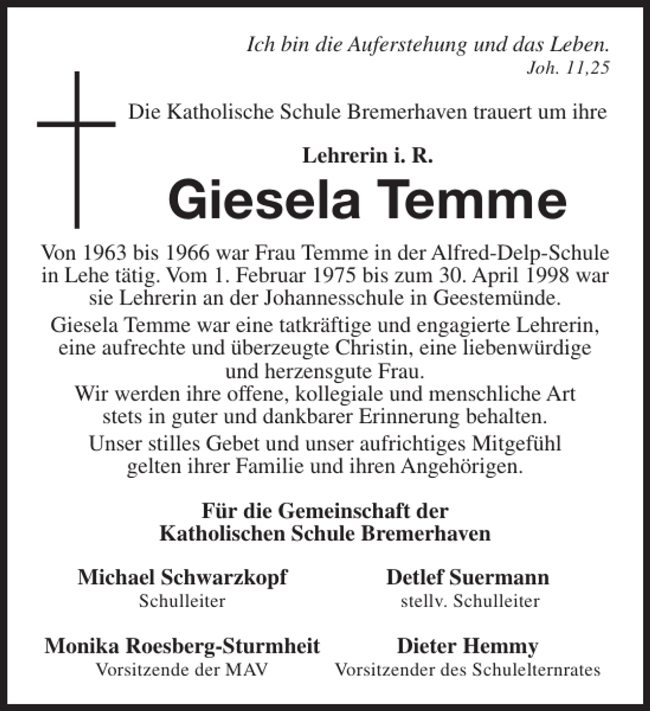 <p>Ich bin die Auferstehung und das Leben.</p><p>Joh. 11,25</p><p>Die Katholische Schule Bremerhaven trauert um ihre<br />Lehrerin i. R.</p><p>Giesela Temme<br />Von 1963 bis 1966 war Frau Temme in der Alfred-Delp-Schule<br />in Lehe tätig. Vom 1. Februar 1975 bis zum 30. April 1998 war<br />sie Lehrerin an der Johannesschule in Geestemünde.<br />Giesela Temme war eine tatkräftige und engagierte Lehrerin,<br />eine aufrechte und überzeugte Christin, eine liebenwürdige<br />und herzensgute Frau.<br />Wir werden ihre offene, kollegiale und menschliche Art<br />stets in guter und dankbarer Erinnerung behalten.<br />Unser stilles Gebet und unser aufrichtiges Mitgefühl<br />gelten ihrer Familie und ihren Angehörigen.<br />Für die Gemeinschaft der<br />Katholischen Schule Bremerhaven<br />Michael Schwarzkopf<br />Schulleiter</p><p>Monika Roesberg-Sturmheit<br />Vorsitzende der MAV</p><p>Detlef Suermann<br />stellv. Schulleiter</p><p>Dieter Hemmy</p><p>Vorsitzender des Schulelternrates</p>