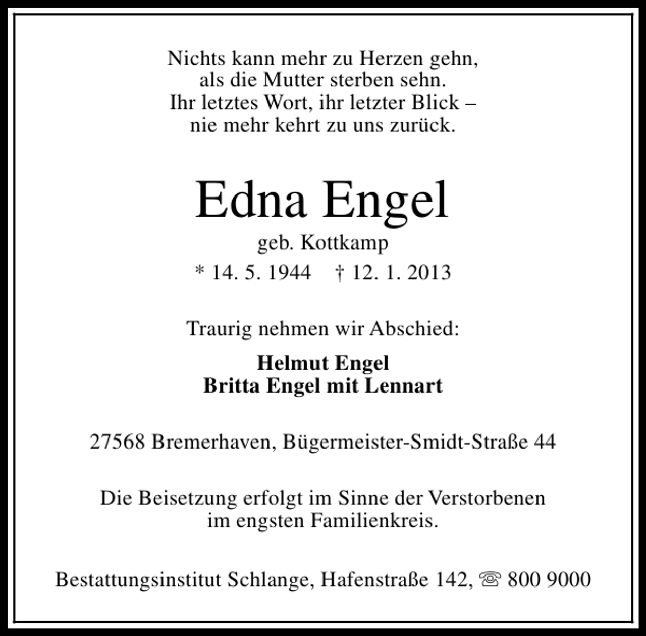 <p>Nichts kann mehr zu Herzen gehn,<br />als die Mutter sterben sehn.<br />Ihr letztes Wort, ihr letzter Blick –<br />nie mehr kehrt zu uns zurück.</p>
<p>Edna Engel</p>
<p>geb. Kottkamp<br />* 14. 5. 1944 † 12. 1. 2013<br />Traurig nehmen wir Abschied:<br />Helmut Engel<br />Britta Engel mit Lennart<br />27568 Bremerhaven, Bügermeister-Smidt-Straße 44<br />Die Beisetzung erfolgt im Sinne der Verstorbenen<br />im engsten Familienkreis.<br />Bestattungsinstitut Schlange, Hafenstraße 142, s 800 9000</p>