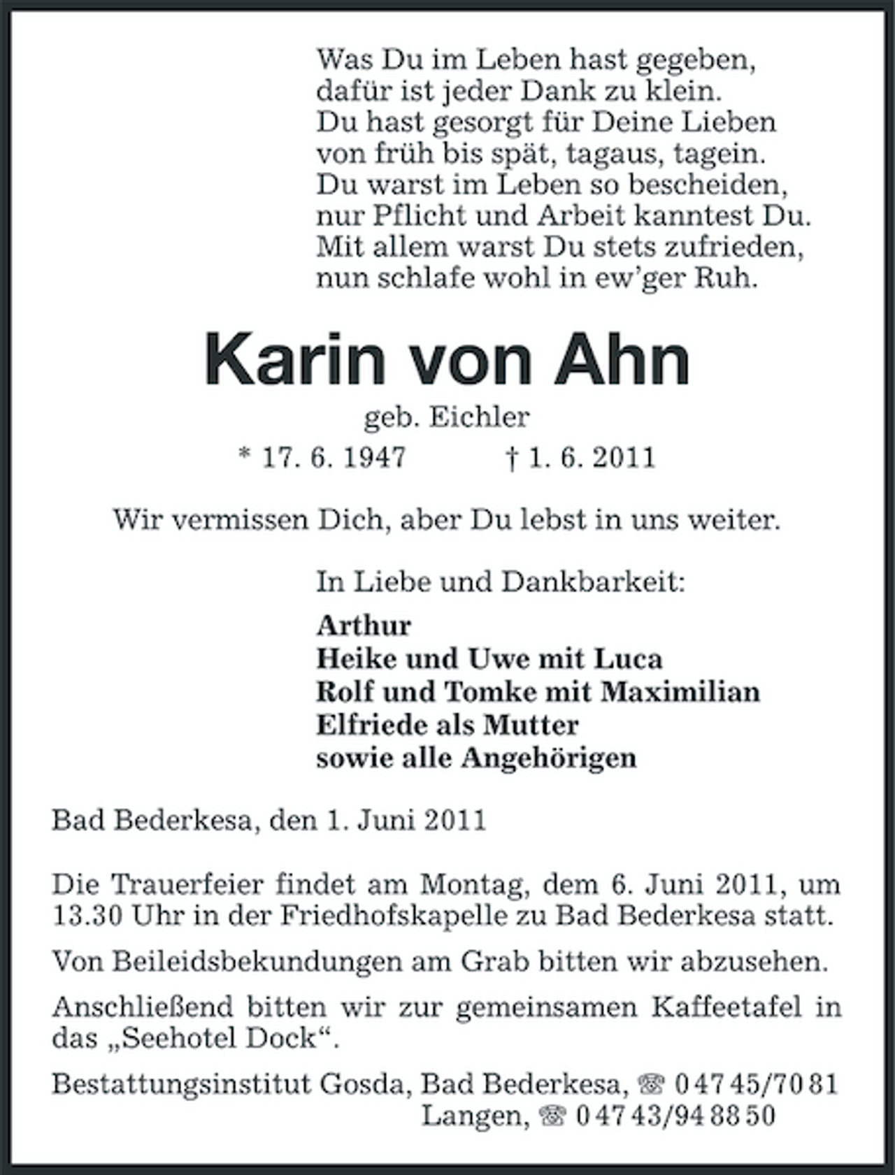 <p>Was Du im Leben hast gegeben, dafür ist jeder Dank zu klein. Du hast gesorgt für Deine Lieben von früh bis spät, tagaus, tagein. Du warst im Leben so bescheiden, nur Pflicht und Arbeit kanntest Du. Mit allem warst Du stets zufrieden, nun schlafe wohl in ew’ger Ruh.</p><p>Karin von Ahn<br />geb. Eichler * 17. 6. 1947 † 1. 6. 2011 Wir vermissen Dich, aber Du lebst in uns weiter. In Liebe und Dankbarkeit: Arthur Heike und Uwe mit Luca Rolf und Tomke mit Maximilian Elfriede als Mutter sowie alle Angehörigen Bad Bederkesa, den 1. Juni 2011 Die Trauerfeier findet am Montag, dem 6. Juni 2011, um 13.30 Uhr in der Friedhofskapelle zu Bad Bederkesa statt. Von Beileidsbekundungen am Grab bitten wir abzusehen. Anschließend bitten wir zur gemeinsamen Kaffeetafel in das „Seehotel Dock“. Bestattungsinstitut Gosda, Bad Bederkesa, 0 47 45/70 81 Langen, 0 47 43/94 88 50</p>