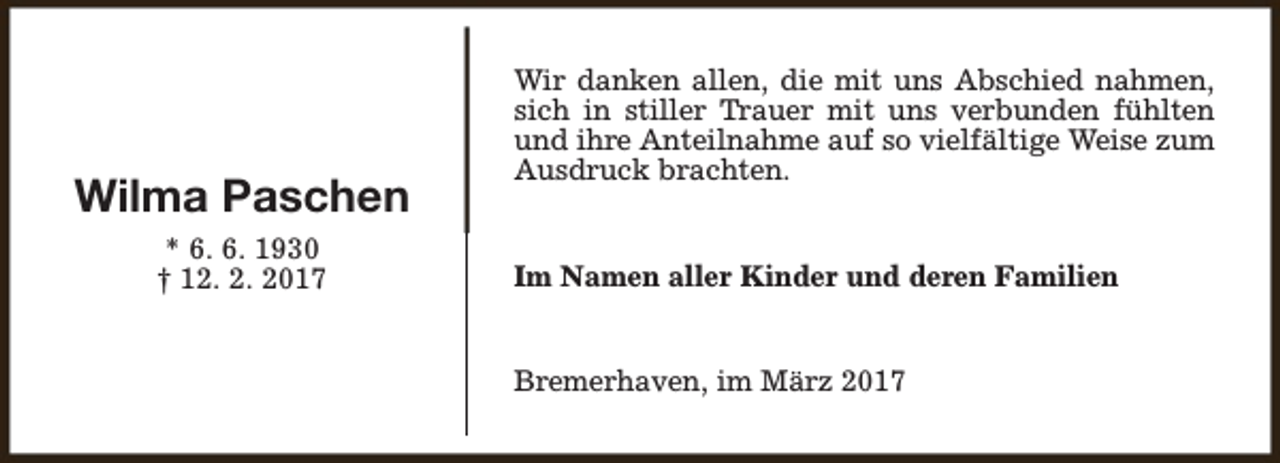 <p>Wilma Paschen<br />* 6. 6. 1930<br />† 12. 2. 2017</p><p>Wir danken allen, die mit uns Abschied nahmen,<br />sich in stiller Trauer mit uns verbunden fühlten<br />und ihre Anteilnahme auf so vielfältige Weise zum<br />Ausdruck brachten.<br />Im Namen aller Kinder und deren Familien<br />Bremerhaven, im März 2017</p>