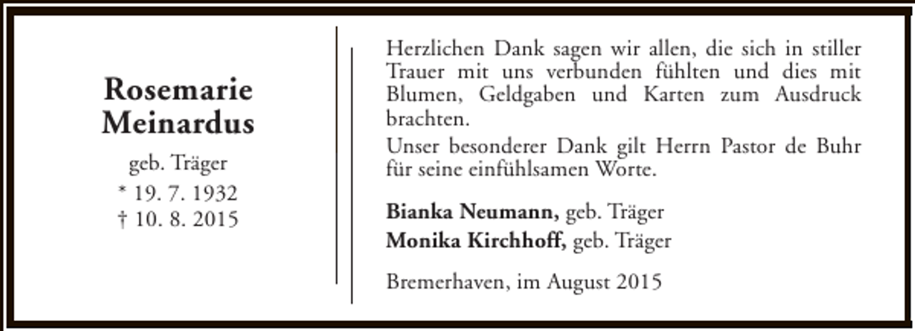 <p>Rosemarie<br />Meinardus<br />geb. Träger<br />* 19. 7. 1932<br />† 10. 8. 2015</p><p>Herzlichen Dank sagen wir allen, die sich in stiller<br />Trauer mit uns verbunden fühlten und dies mit<br />Blumen, Geldgaben und Karten zum Ausdruck<br />brachten.<br />Unser besonderer Dank gilt Herrn Pastor de Buhr<br />für seine einfühlsamen Worte.<br />Bianka Neumann, geb. Träger<br />Monika Kirchhoff, geb. Träger<br />Bremerhaven, im August 2015</p>