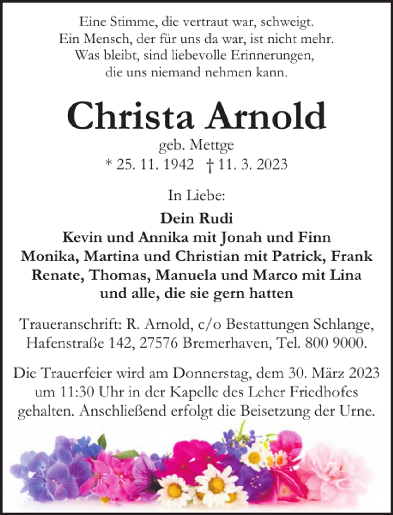 <p>Eine Stimme, die vertraut war, schweigt.<br />Ein Mensch, der für uns da war, ist nicht mehr.<br />Was bleibt, sind liebevolle Erinnerungen,<br />die uns niemand nehmen kann.</p><p>Christa Arnold<br />geb. Mettge<br />* 25. 11. 1942 † 11. 3. 2023</p><p>In Liebe:<br />Dein Rudi<br />Kevin und Annika mit Jonah und Finn<br />Monika, Martina und Christian mit Patrick, Frank<br />Renate, Thomas, Manuela und Marco mit Lina<br />und alle, die sie gern hatten<br />Traueranschrift: R. Arnold, c/o Bestattungen Schlange,<br />Hafenstraße 142, 27576 Bremerhaven, Tel. 800 9000.<br />Die Trauerfeier wird am Donnerstag, dem 30. März 2023<br />um 11:30 Uhr in der Kapelle des Leher Friedhofes<br />gehalten. Anschließend erfolgt die Beisetzung der Urne.</p>