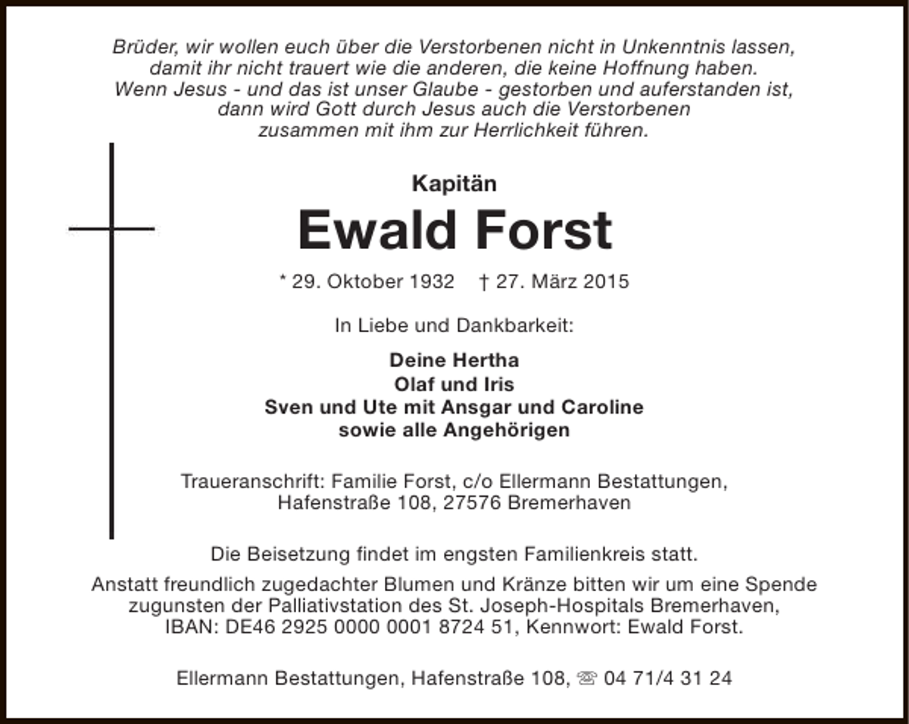 <p>Brüder, wir wollen euch über die Verstorbenen nicht in Unkenntnis lassen,<br />damit ihr nicht trauert wie die anderen, die keine Hoffnung haben.<br />Wenn Jesus - und das ist unser Glaube - gestorben und auferstanden ist,<br />dann wird Gott durch Jesus auch die Verstorbenen<br />zusammen mit ihm zur Herrlichkeit führen.</p><p>Kapitän</p><p>Ewald Forst</p><p>* 29. Oktober 1932</p><p>† 27. März 2015</p><p>In Liebe und Dankbarkeit:<br />Deine Hertha<br />Olaf und Iris<br />Sven und Ute mit Ansgar und Caroline<br />sowie alle Angehörigen<br />Traueranschrift: Familie Forst, c/o Ellermann Bestattungen,<br />Hafenstraße 108, 27576 Bremerhaven<br />Die Beisetzung findet im engsten Familienkreis statt.<br />Anstatt freundlich zugedachter Blumen und Kränze bitten wir um eine Spende<br />zugunsten der Palliativstation des St. Joseph-Hospitals Bremerhaven,<br />IBAN: DE46 2925 01 8724 51, Kennwort: Ewald Forst.<br />Ellermann Bestattungen, Hafenstraße 108, s 04 71/4 31 24</p>