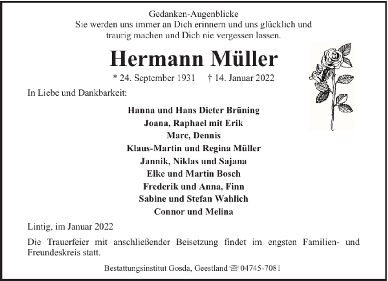<p>Gedanken-Augenblicke<br />Sie werden uns immer an Dich erinnern und uns glücklich und<br />traurig machen und Dich nie vergessen lassen.</p><p>Hermann Müller<br />* 24. September 1931</p><p>† 14. Januar 2022</p><p>In Liebe und Dankbarkeit:<br />Hanna und Hans Dieter Brüning<br />Joana, Raphael mit Erik<br />Marc, Dennis<br />Klaus-Martin und Regina Müller<br />Jannik, Niklas und Sajana<br />Elke und Martin Bosch<br />Frederik und Anna, Finn<br />Sabine und Stefan Wahlich<br />Connor und Melina<br />Lintig, im Januar 2022<br />Die Trauerfeier mit anschließender Beisetzung findet im engsten Familien- und<br />Freundeskreis statt.<br />Bestattungsinstitut Gosda, Geestland</p><p>04745-7081</p>