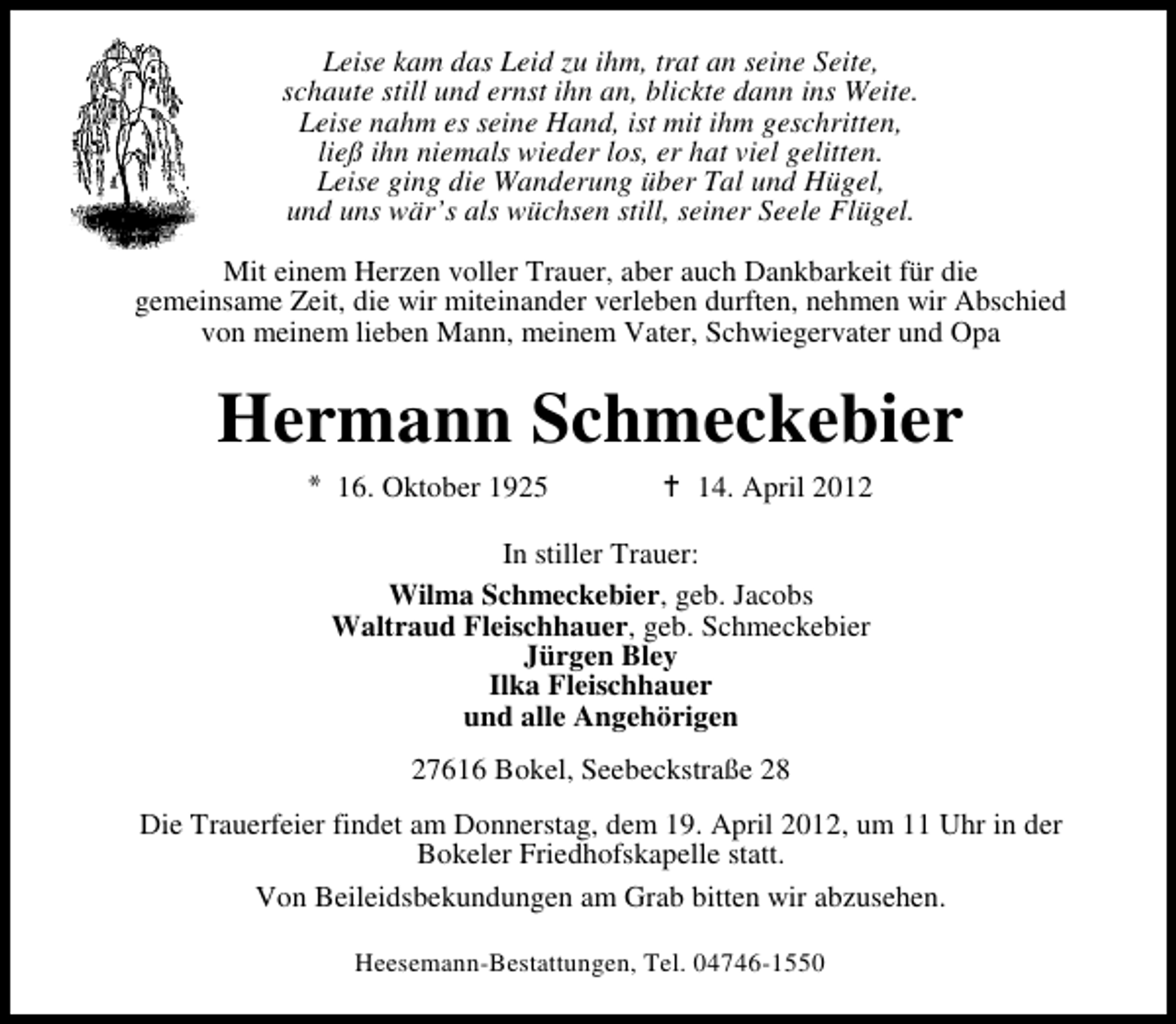 <p>Leise kam das Leid zu ihm, trat an seine Seite,<br />schaute still und ernst ihn an, blickte dann ins Weite.<br />Leise nahm es seine Hand, ist mit ihm geschritten,<br />ließ ihn niemals wieder los, er hat viel gelitten.<br />Leise ging die Wanderung über Tal und Hügel,<br />und uns wär’s als wüchsen still, seiner Seele Flügel.<br />Mit einem Herzen voller Trauer, aber auch Dankbarkeit für die<br />gemeinsame Zeit, die wir miteinander verleben durften, nehmen wir Abschied<br />von meinem lieben Mann, meinem Vater, Schwiegervater und Opa</p><p>Hermann Schmeckebier<br />16. Oktober 1925</p><p>14. April 2012</p><p>In stiller Trauer:<br />Wilma Schmeckebier, geb. Jacobs<br />Waltraud Fleischhauer, geb. Schmeckebier<br />Jürgen Bley<br />Ilka Fleischhauer<br />und alle Angehörigen<br />27616 Bokel, Seebeckstraße 28<br />Die Trauerfeier findet am Donnerstag, dem 19. April 2012, um 11 Uhr in der<br />Bokeler Friedhofskapelle statt.<br />Von Beileidsbekundungen am Grab bitten wir abzusehen.<br />Heesemann-Bestattungen, Tel. 04746-1550</p>