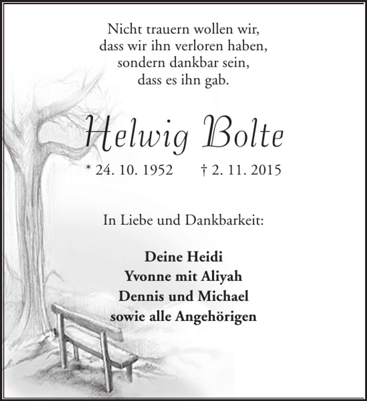 <p>Nicht trauern wollen wir,<br />dass wir ihn verloren haben,<br />sondern dankbar sein,<br />dass es ihn gab.</p><p>Helwig Bolte<br />* 24. 10. 1952</p><p>† 2. 11. 2015</p><p>In Liebe und Dankbarkeit:<br />Deine Heidi<br />Yvonne mit Aliyah<br />Dennis und Michael<br />sowie alle Angehörigen</p>