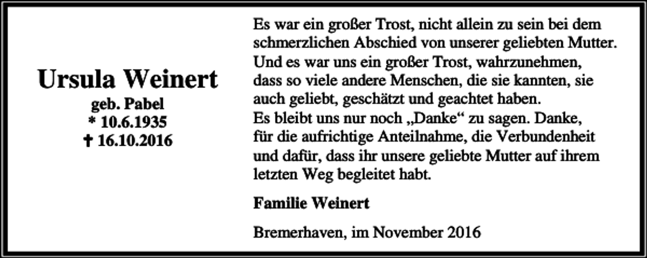 <p>Ursula Weinert<br />geb. Pabel<br />* 10.6.1935<br />B 16.10.2016</p><p>Es war ein großer Trost, nicht allein zu sein bei dem<br />schmerzlichen Abschied von unserer geliebten Mutter.<br />Und es war uns ein großer Trost, wahrzunehmen,<br />dass so viele andere Menschen, die sie kannten, sie<br />auch geliebt, geschätzt und geachtet haben.<br />Es bleibt uns nur noch „Danke“ zu sagen. Danke,<br />für die aufrichtige Anteilnahme, die Verbundenheit<br />und dafür, dass ihr unsere geliebte Mutter auf ihrem<br />letzten Weg begleitet habt.<br />Familie Weinert<br />Bremerhaven, im November 2016</p>