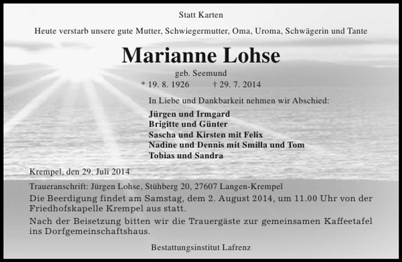 <p>Statt Karten<br />Heute verstarb unsere gute Mutter, Schwiegermutter, Oma, Uroma, Schwägerin und Tante</p><p>Marianne Lohse<br />geb. Seemund<br />* 19. 8. 1926<br />† 29. 7. 2014</p><p>In Liebe und Dankbarkeit nehmen wir Abschied:<br />Jürgen und Irmgard<br />Brigitte und Günter<br />Sascha und Kirsten mit Felix<br />Nadine und Dennis mit Smilla und Tom<br />Tobias und Sandra<br />Krempel, den 29. Juli 2014<br />Traueranschrift: Jürgen Lohse, Stühberg 20, 27607 Langen-Krempel<br />Die Beerdigung findet am Samstag, dem 2. August 2014, um 11.00 Uhr von der<br />Friedhofskapelle Krempel aus statt.<br />Nach der Beisetzung bitten wir die Trauergäste zur gemeinsamen Kaffeetafel<br />ins Dorfgemeinschaftshaus.<br />Bestattungsinstitut Lafrenz</p>