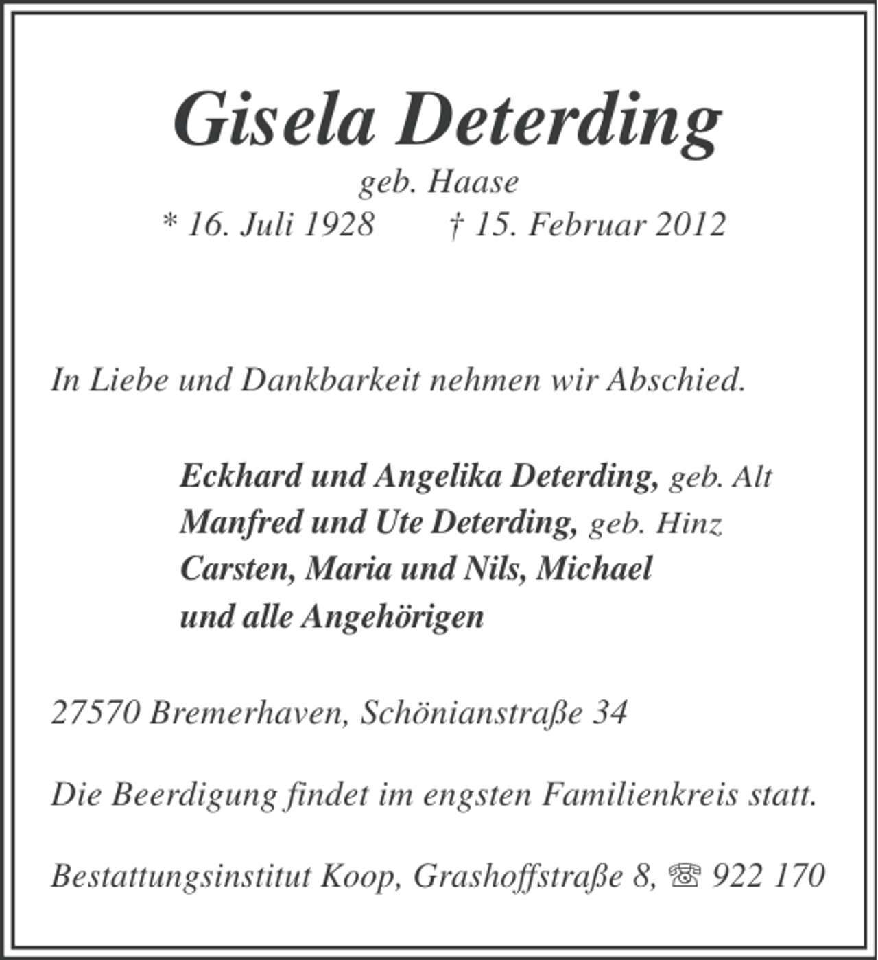 <p>Gisela Deterding<br />geb. Haase<br />* 16. Juli 1928<br />† 15. Februar 2012</p><p>In Liebe und Dankbarkeit nehmen wir Abschied.<br />Eckhard und Angelika Deterding, geb. Alt<br />Manfred und Ute Deterding, geb. Hinz<br />Carsten, Maria und Nils, Michael<br />und alle Angehörigen<br />27570 Bremerhaven, Schönianstraße 34<br />Die Beerdigung findet im engsten Familienkreis statt.<br />Bestattungsinstitut Koop, Grashoffstraße 8, 922 170</p>