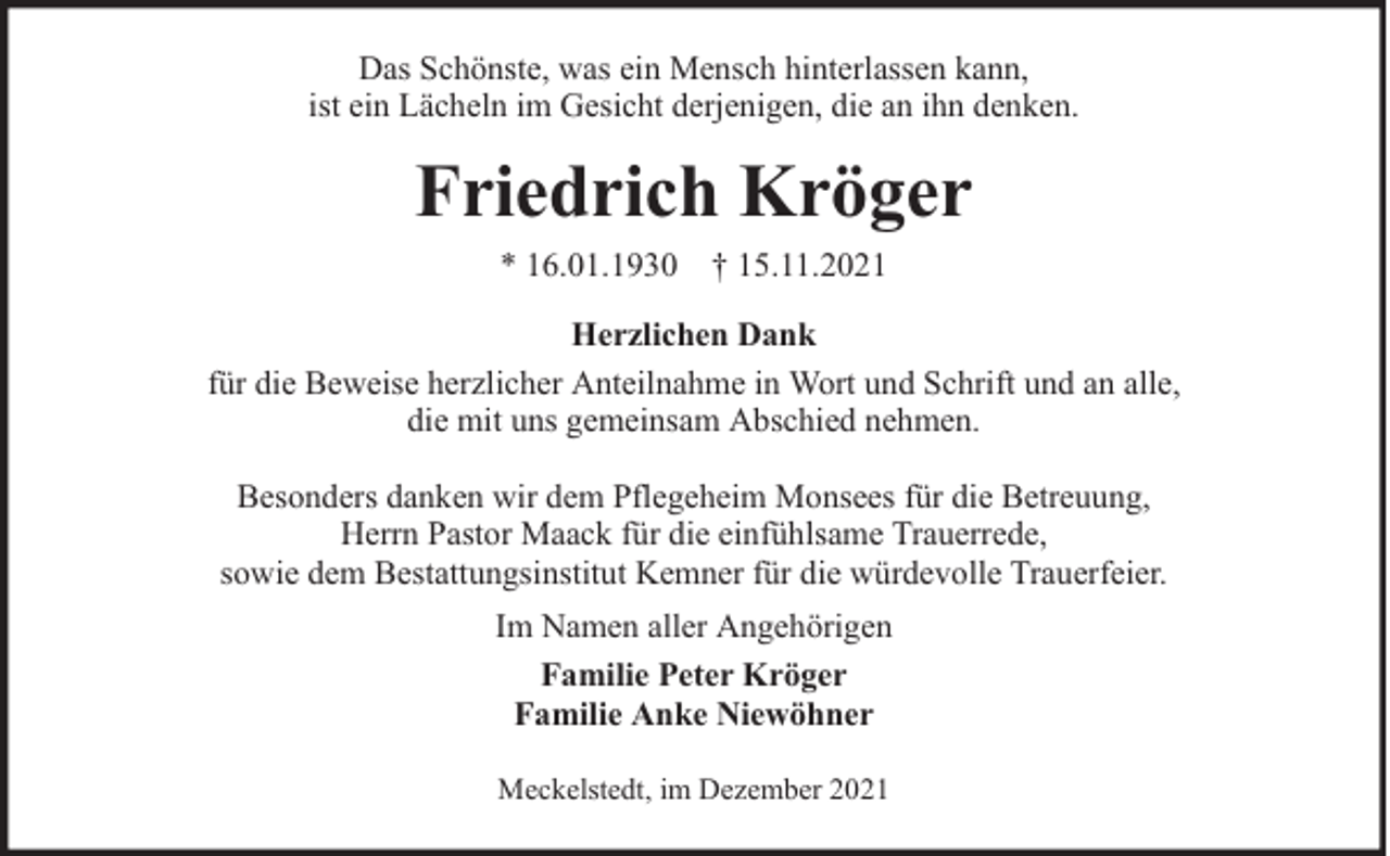 <p>Das Schönste, was ein Mensch hinterlassen kann,<br />ist ein Lächeln im Gesicht derjenigen, die an ihn denken.</p><p>Friedrich Kröger<br />* 16.01.1930 † 15.11.2021<br />Herzlichen Dank<br />für die Beweise herzlicher Anteilnahme in Wort und Schrift und an alle,<br />die mit uns gemeinsam Abschied nehmen.<br />Besonders danken wir dem Pflegeheim Monsees für die Betreuung,<br />Herrn Pastor Maack für die einfühlsame Trauerrede,<br />sowie dem Bestattungsinstitut Kemner für die würdevolle Trauerfeier.<br />Im Namen aller Angehörigen<br />Familie Peter Kröger<br />Familie Anke Niewöhner<br />Meckelstedt, im Dezember 2021</p>