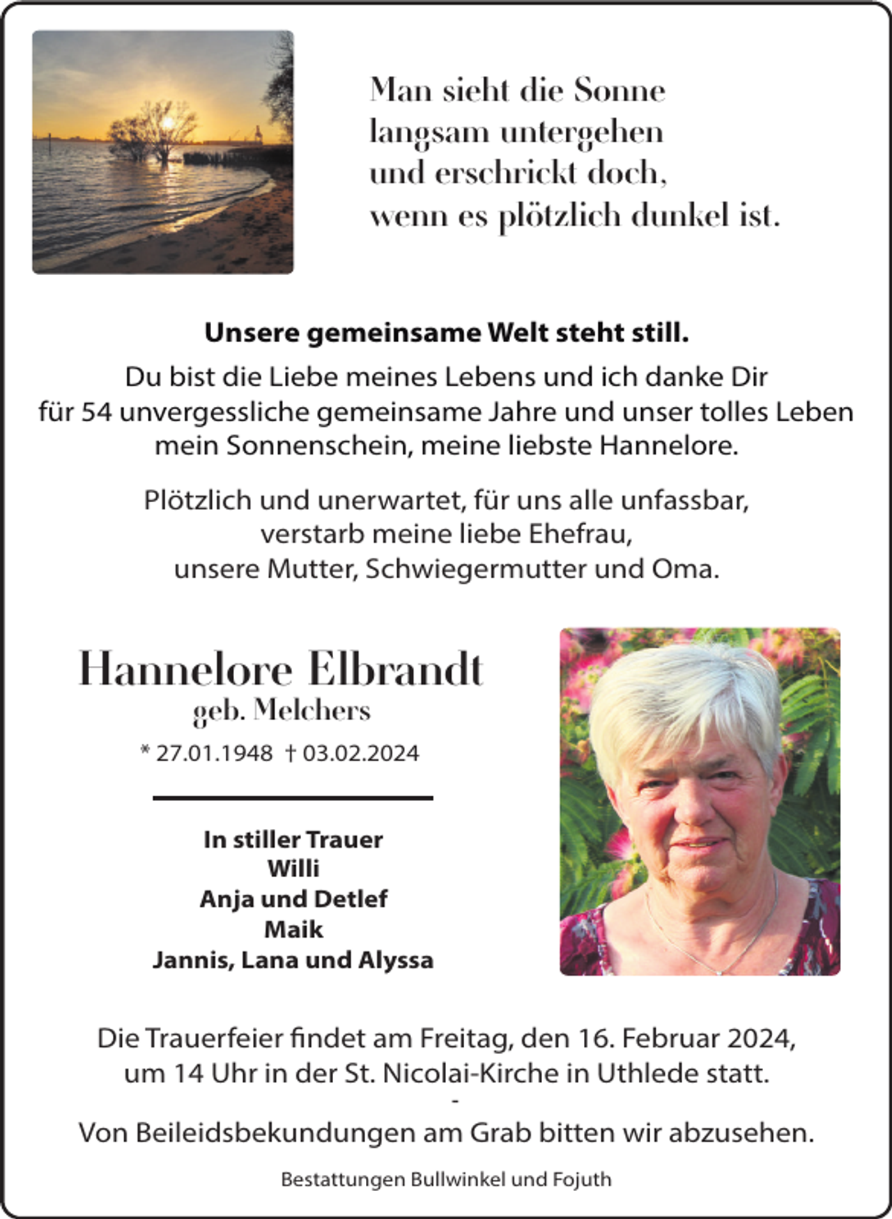 <p>Man sieht die Sonne<br />langsam untergehen<br />und erschrickt doch,<br />wenn es plötzlich dunkel ist.<br />Unsere gemeinsame Welt steht still.<br />Du bist die Liebe meines Lebens und ich danke Dir<br />für 54 unvergessliche gemeinsame Jahre und unser tolles Leben<br />mein Sonnenschein, meine liebste Hannelore.<br />Plötzlich und unerwartet, für uns alle unfassbar,<br />verstarb meine liebe Ehefrau,<br />unsere Mutter, Schwiegermutter und Oma.</p><p>Hannelore Elbrandt<br />geb. Melchers</p><p>* 27.01.1948 † 03.02.2024</p><p>In stiller Trauer<br />Willi<br />Anja und Detlef<br />Maik<br />Jannis, Lana und Alyssa</p><p>Die Trauerfeier findet am Freitag, den 16. Februar 2024,<br />um 14 Uhr in der St. Nicolai-Kirche in Uthlede statt.<br />-</p><p>Von Beileidsbekundungen am Grab bitten wir abzusehen.<br />Bestattungen Bullwinkel und Fojuth</p>