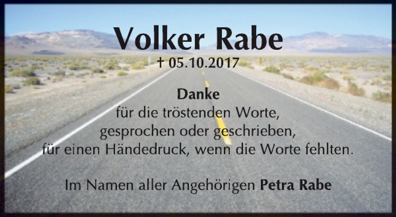 <p>Volker Rabe<br />† 05.10.2017</p><p>Danke<br />für die tröstenden Worte,<br />gesprochen oder geschrieben,<br />für einen Händedruck, wenn die Worte fehlten.<br />Im Namen aller Angehörigen Petra Rabe</p>