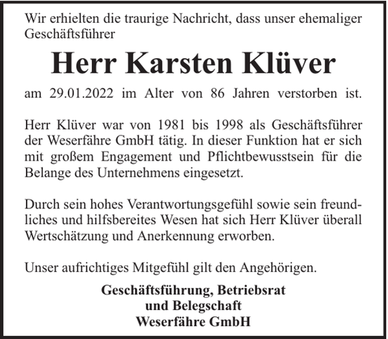<p>Wir erhielten die traurige Nachricht, dass unser ehemaliger<br />Geschäftsführer</p><p>Herr Karsten Klüver</p><p>am 29.01.2022 im Alter von 86 Jahren verstorben ist.<br />Herr Klüver war von 1981 bis 1998 als Geschäftsführer<br />der Weserfähre GmbH tätig. In dieser Funktion hat er sich<br />mit großem Engagement und Pflichtbewusstsein für die<br />Belange des Unternehmens eingesetzt.<br />Durch sein hohes Verantwortungsgefühl sowie sein freundliches und hilfsbereites Wesen hat sich Herr Klüver überall<br />Wertschätzung und Anerkennung erworben.<br />Unser aufrichtiges Mitgefühl gilt den Angehörigen.<br />Geschäftsführung, Betriebsrat<br />und Belegschaft<br />Weserfähre GmbH</p>