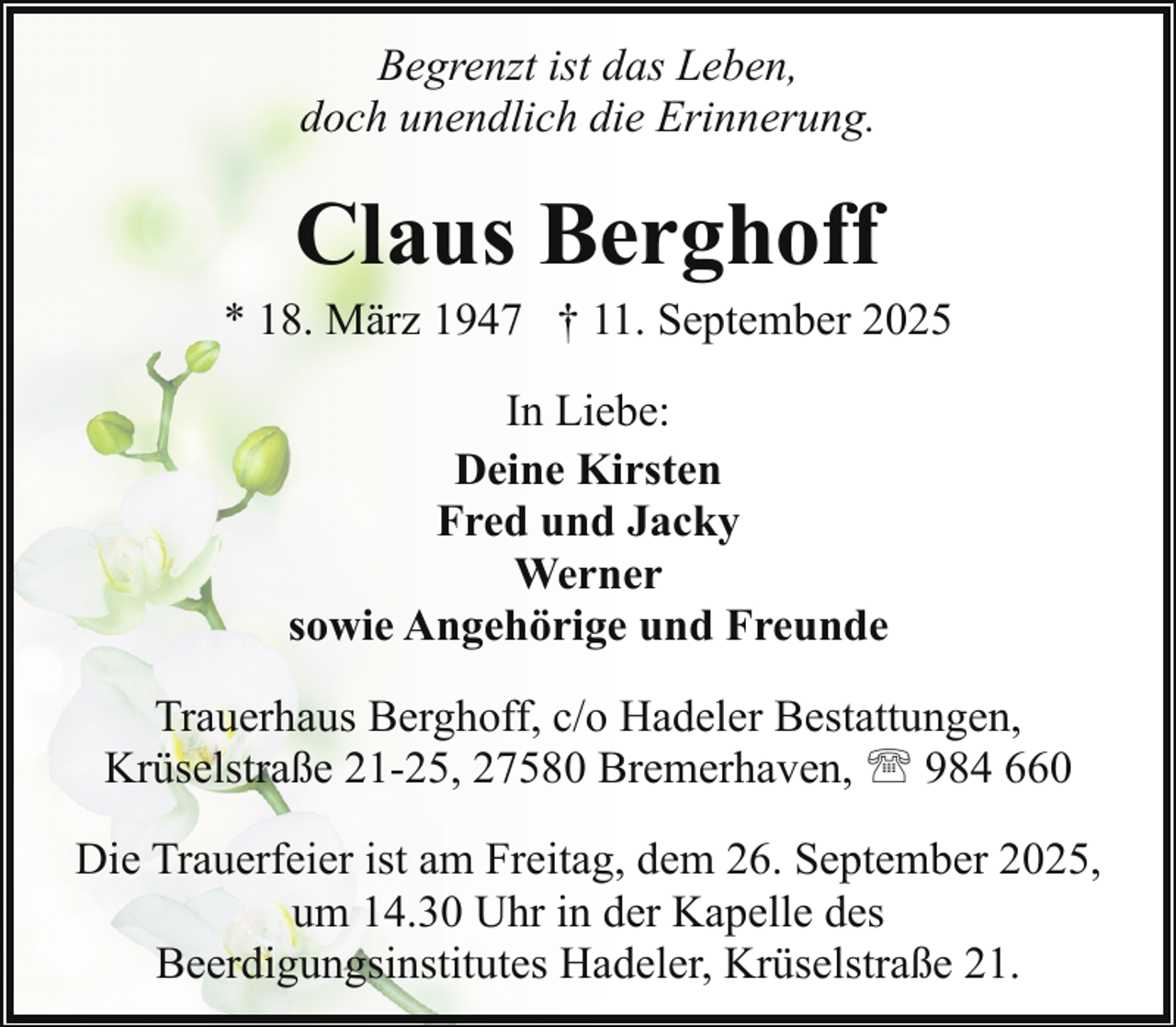 <p>Begrenzt ist das Leben,<br />doch unendlich die Erinnerung.</p><p>Claus Berghoff</p><p>* 18. März 1947 † 11. September 2025<br />In Liebe:<br />Deine Kirsten<br />Fred und Jacky<br />Werner<br />sowie Angehörige und Freunde<br />Trauerhaus Berghoff, c/o Hadeler Bestattungen,<br />Krüselstraße 21-25, 27580 Bremerhaven, ' 984 660<br />Die Trauerfeier ist am Freitag, dem 26. September 2025,<br />um 14.30 Uhr in der Kapelle des<br />Beerdigungsinstitutes Hadeler, Krüselstraße 21.</p>