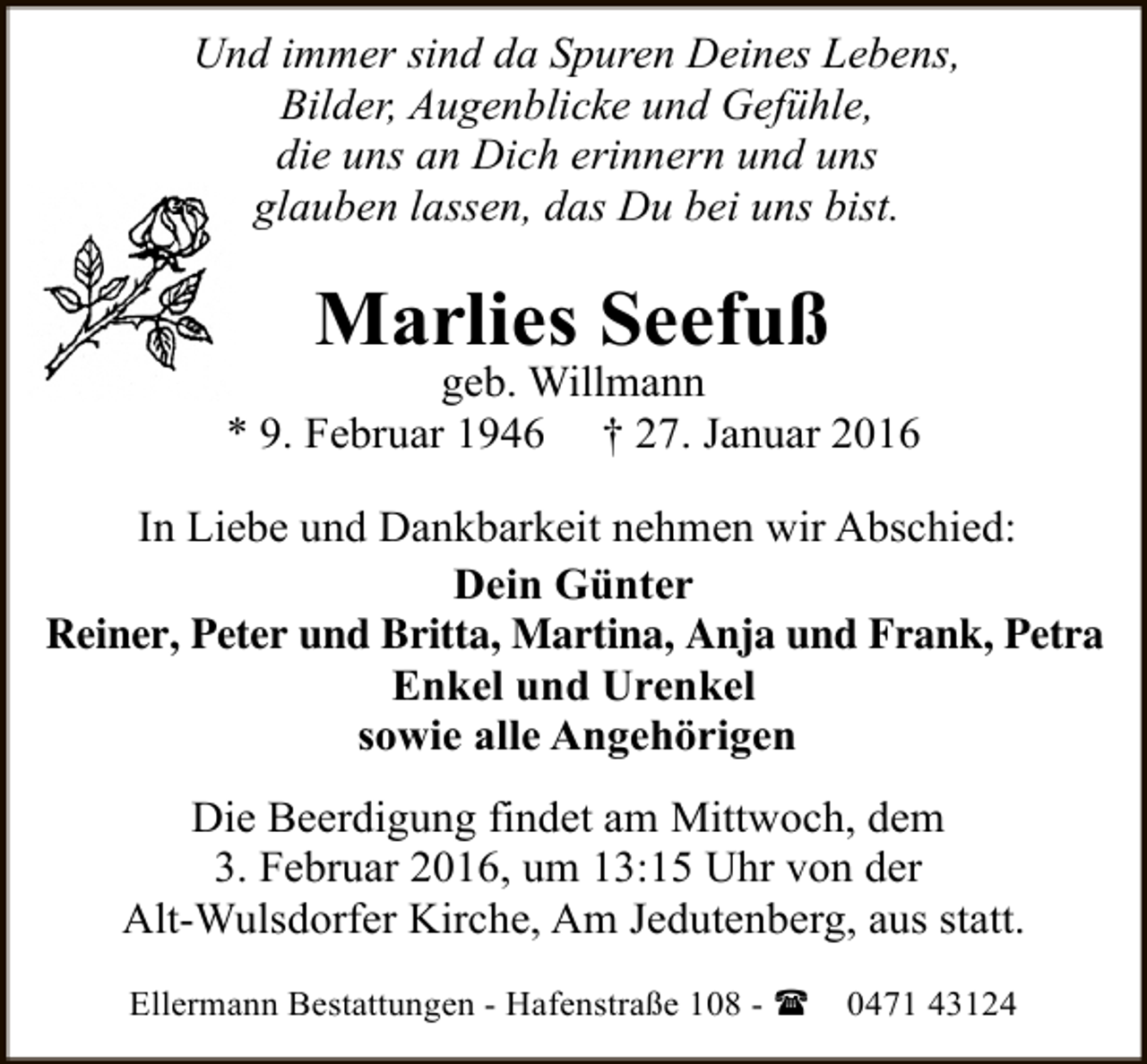 <p>Und immer sind da Spuren Deines Lebens,<br />Bilder, Augenblicke und Gefühle,<br />die uns an Dich erinnern und uns<br />glauben lassen, das Du bei uns bist.</p><p>Marlies Seefuß</p><p>geb. Willmann<br />* 9. Februar 1946 † 27. Januar 2016<br />In Liebe und Dankbarkeit nehmen wir Abschied:<br />Dein Günter<br />Reiner, Peter und Britta, Martina, Anja und Frank, Petra<br />Enkel und Urenkel<br />sowie alle Angehörigen<br />Die Beerdigung findet am Mittwoch, dem<br />3. Februar 2016, um 13:15 Uhr von der<br />Alt-Wulsdorfer Kirche, Am Jedutenberg, aus statt.<br />Ellermann Bestattungen - Hafenstraße 108 - (</p><p>0471 43124</p>