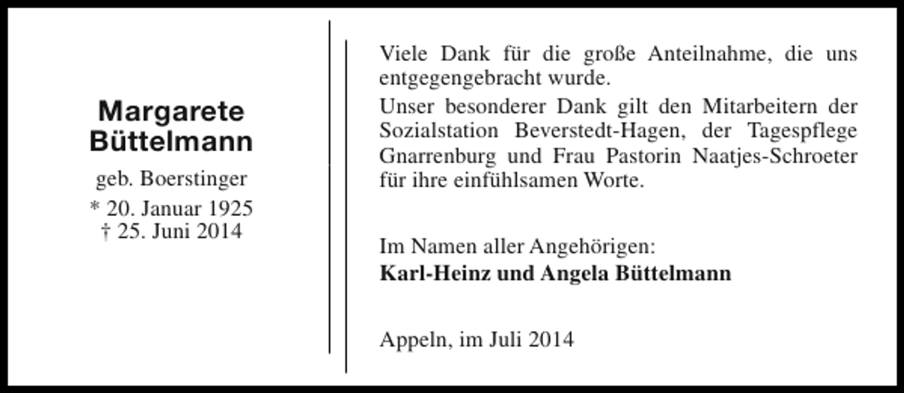 <p>Margarete<br />Büttelmann<br />geb. Boerstinger<br />* 20. Januar 1925<br />† 25. Juni 2014</p><p>Viele Dank für die große Anteilnahme, die uns<br />entgegengebracht wurde.<br />Unser besonderer Dank gilt den Mitarbeitern der<br />Sozialstation Beverstedt-Hagen, der Tagespflege<br />Gnarrenburg und Frau Pastorin Naatjes-Schroeter<br />für ihre einfühlsamen Worte.<br />Im Namen aller Angehörigen:<br />Karl-Heinz und Angela Büttelmann<br />Appeln, im Juli 2014</p>