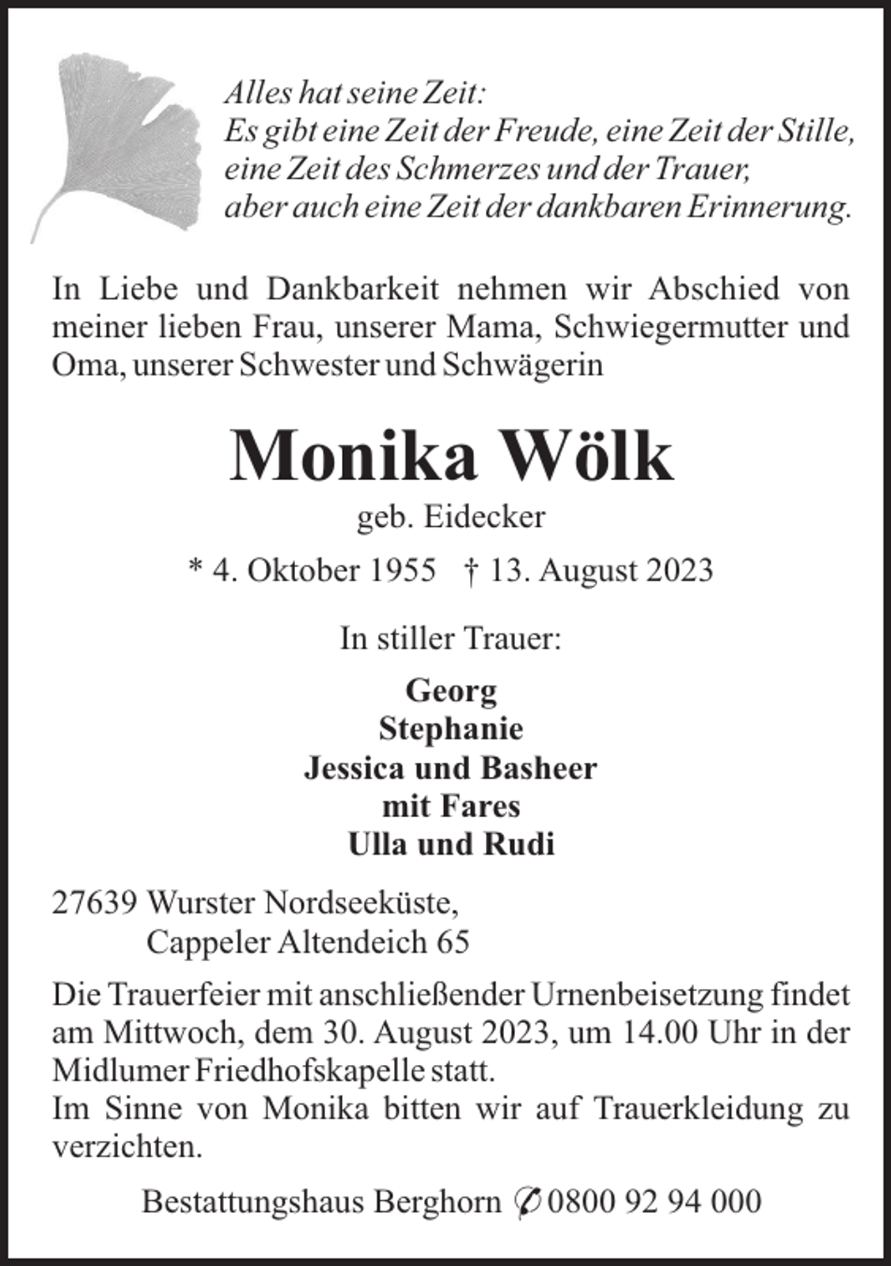 <p>Alles hat seine Zeit:<br />Es gibt eine Zeit der Freude, eine Zeit der Stille,<br />eine Zeit des Schmerzes und der Trauer,<br />aber auch eine Zeit der dankbaren Erinnerung.<br />In Liebe und Dankbarkeit nehmen wir Abschied von<br />meiner lieben Frau, unserer Mama, Schwiegermutter und<br />Oma, unserer Schwester und Schwägerin</p><p>Monika Wölk<br />geb. Eidecker<br />* 4. Oktober 1955 † 13. August 2023<br />In stiller Trauer:<br />Georg<br />Stephanie<br />Jessica und Basheer<br />mit Fares<br />Ulla und Rudi<br />27639 Wurster Nordseeküste,<br />Cappeler Altendeich 65<br />Die Trauerfeier mit anschließender Urnenbeisetzung findet<br />am Mittwoch, dem 30. August 2023, um 14.00 Uhr in der<br />Midlumer Friedhofskapelle statt.<br />Im Sinne von Monika bitten wir auf Trauerkleidung zu<br />verzichten.<br />Bestattungshaus Berghorn * 0800 92 94 000</p>
