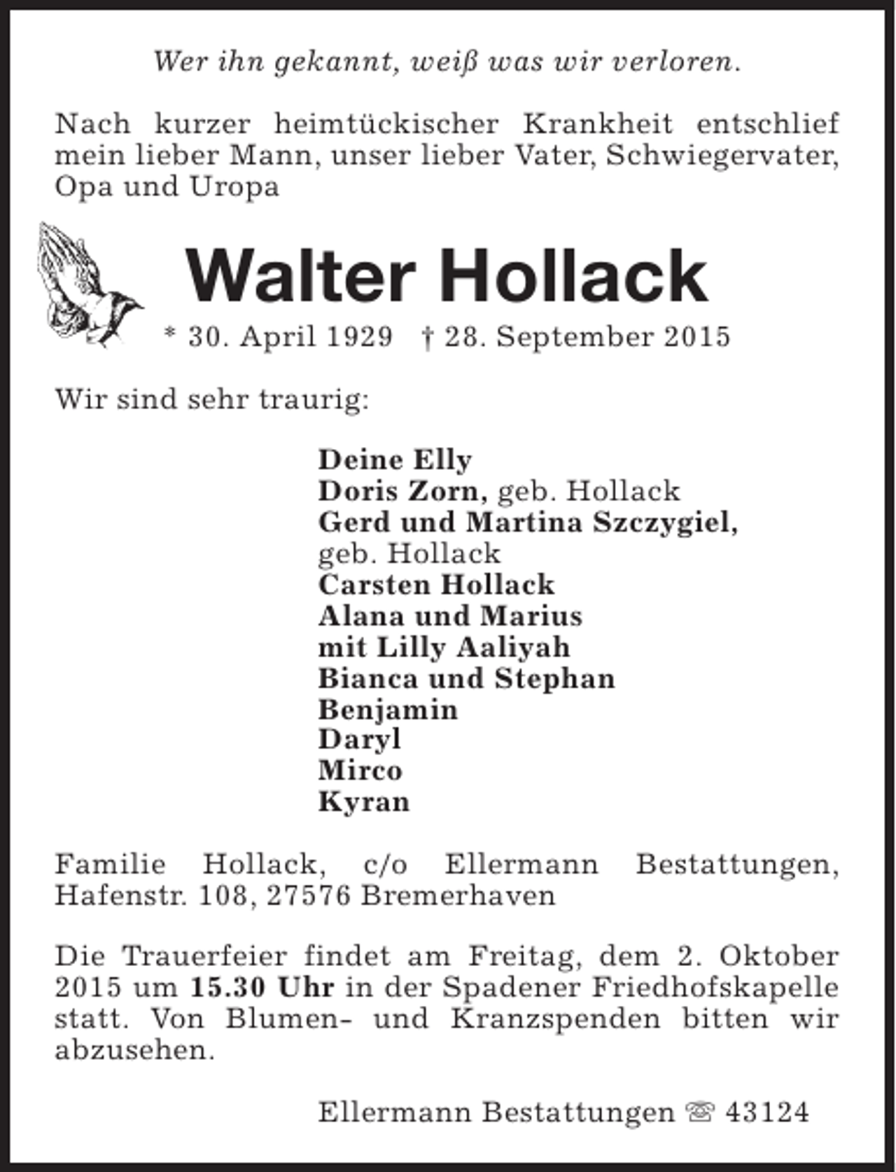 <p>Wer ihn gekannt, weiß was wir verloren.<br />Nach kurzer heimtückischer Krankheit entschlief<br />mein lieber Mann, unser lieber Vater, Schwiegervater,<br />Opa und Uropa</p><p>Walter Hollack</p><p>* 30. April 1929 † 28. September 2015<br />Wir sind sehr traurig:<br />Deine Elly<br />Doris Zorn, geb. Hollack<br />Gerd und Martina Szczygiel,<br />geb. Hollack<br />Carsten Hollack<br />Alana und Marius<br />mit Lilly Aaliyah<br />Bianca und Stephan<br />Benjamin<br />Daryl<br />Mirco<br />Kyran<br />Familie Hollack, c/o Ellermann<br />Hafenstr. 108, 27576 Bremerhaven</p><p>Bestattungen,</p><p>Die Trauerfeier findet am Freitag, dem 2. Oktober<br />2015 um 15.30 Uhr in der Spadener Friedhofskapelle<br />statt. Von Blumen- und Kranzspenden bitten wir<br />abzusehen.<br />Ellermann Bestattungen s 43124</p>