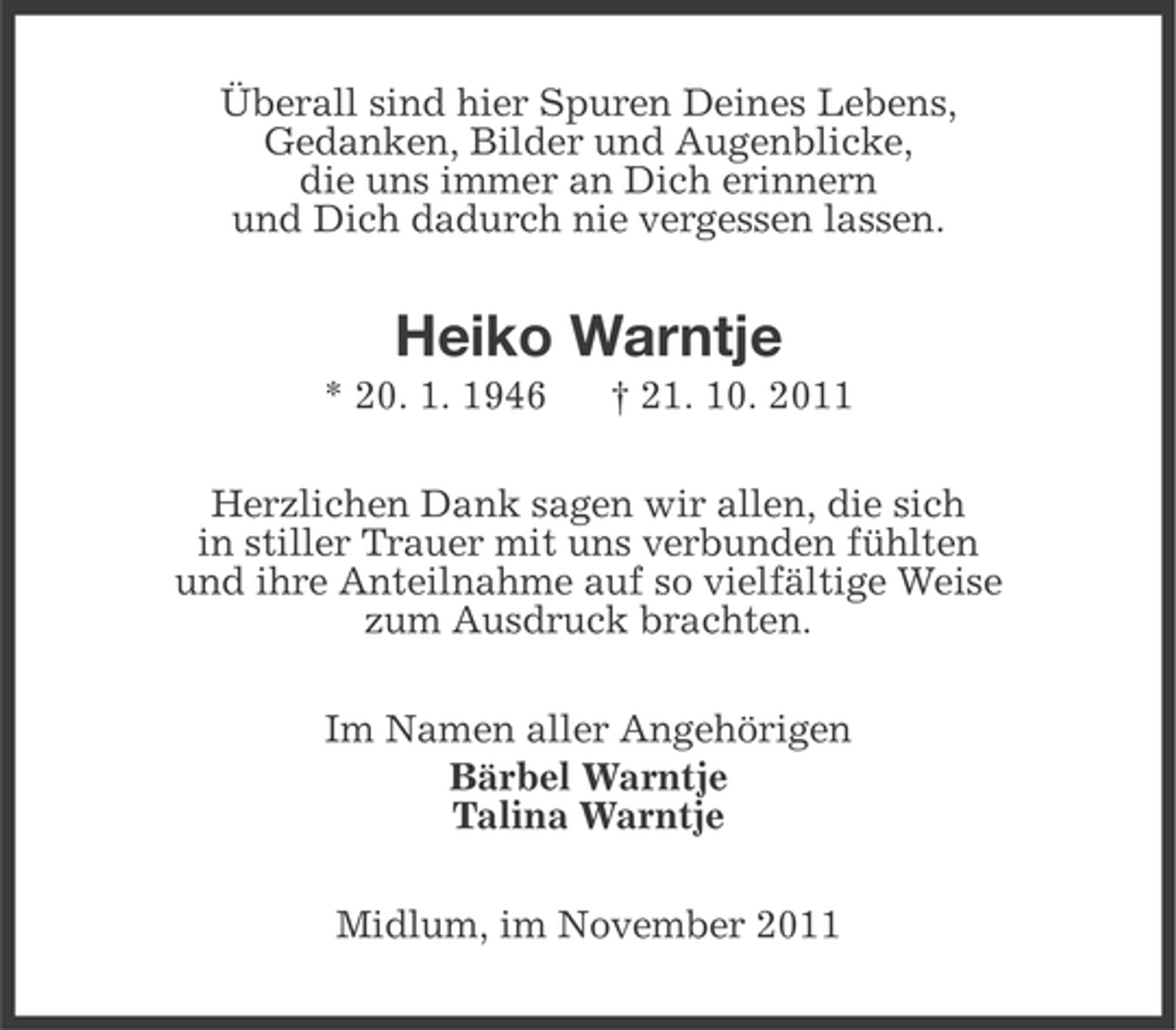 <p>Überall sind hier Spuren Deines Lebens,<br />Gedanken, Bilder und Augenblicke,<br />die uns immer an Dich erinnern<br />und Dich dadurch nie vergessen lassen.</p><p>Heiko Warntje<br />* 20. 1. 1946</p><p>† 21. 10. 2011</p><p>Herzlichen Dank sagen wir allen, die sich<br />in stiller Trauer mit uns verbunden fühlten<br />und ihre Anteilnahme auf so vielfältige Weise<br />zum Ausdruck brachten.<br />Im Namen aller Angehörigen<br />Bärbel Warntje<br />Talina Warntje<br />Midlum, im November 2011</p>