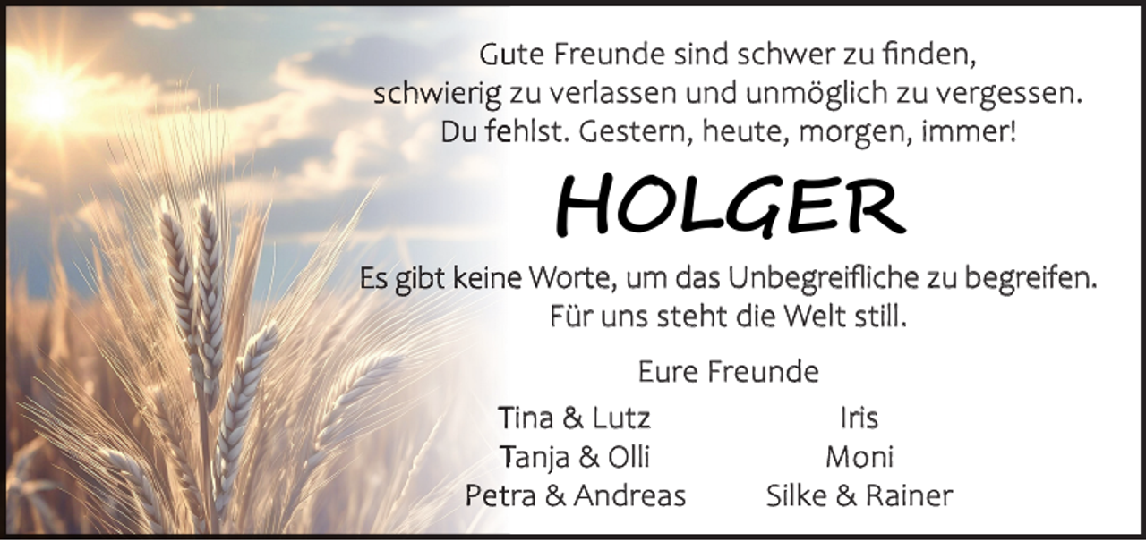 <p>Gute Freunde sind schwer zu ﬁnden,<br />schwierig zu verlassen und unmöglich zu vergessen.<br />Du fehlst. Gestern, heute, morgen, immer!</p>

<p>HOLGER</p>
<p>Es gibt keine Worte, um das Unbegreiﬂiche zu begreifen.<br />Für uns steht die Welt still.<br />Eure Freunde<br />Tina &amp; Lutz<br />Iris<br />Tanja &amp; Olli<br />Moni<br />Petra &amp; Andreas<br />Silke &amp; Rainer</p>