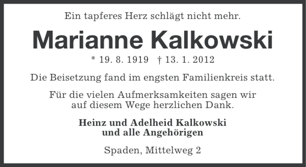 <p>Ein tapferes Herz schlägt nicht mehr.</p><p>Marianne Kalkowski<br />* 19. 8. 1919 † 13. 1. 2012<br />Die Beisetzung fand im engsten Familienkreis statt.<br />Für die vielen Aufmerksamkeiten sagen wir<br />auf diesem Wege herzlichen Dank.<br />Heinz und Adelheid Kalkowski<br />und alle Angehörigen<br />Spaden, Mittelweg 2</p>
