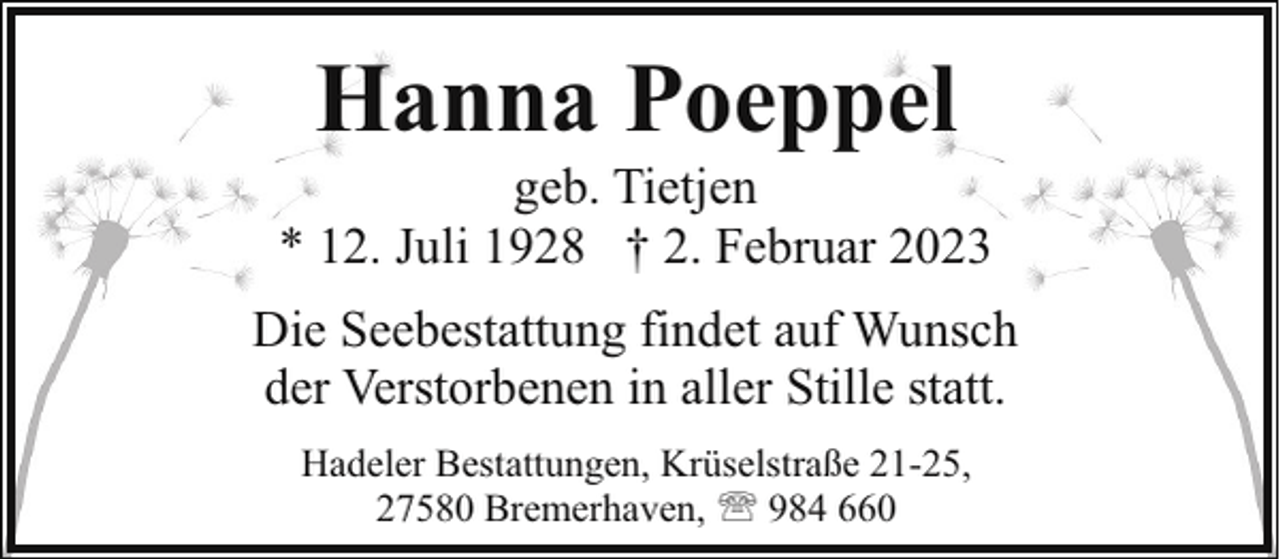 <p>Hanna Poeppel</p><p>geb. Tietjen<br />* 12. Juli 1928 † 2. Februar 2023<br />Die Seebestattung findet auf Wunsch<br />der Verstorbenen in aller Stille statt.<br />Hadeler Bestattungen, Krüselstraße 21-25,<br />27580 Bremerhaven, ' 984 660</p>
