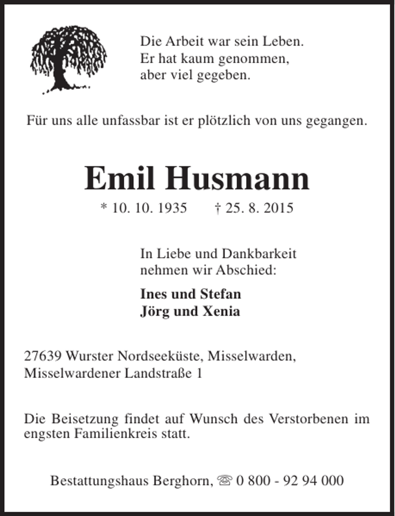 <p>Die Arbeit war sein Leben.<br />Er hat kaum genommen,<br />aber viel gegeben.<br />Für uns alle unfassbar ist er plötzlich von uns gegangen.</p><p>Emil Husmann<br />* 10. 10. 1935</p><p>† 25. 8. 2015</p><p>In Liebe und Dankbarkeit<br />nehmen wir Abschied:<br />Ines und Stefan<br />Jörg und Xenia<br />27639 Wurster Nordseeküste, Misselwarden,<br />Misselwardener Landstraße 1<br />Die Beisetzung findet auf Wunsch des Verstorbenen im<br />engsten Familienkreis statt.<br />Bestattungshaus Berghorn, s 0 800 - 92 94 000</p>