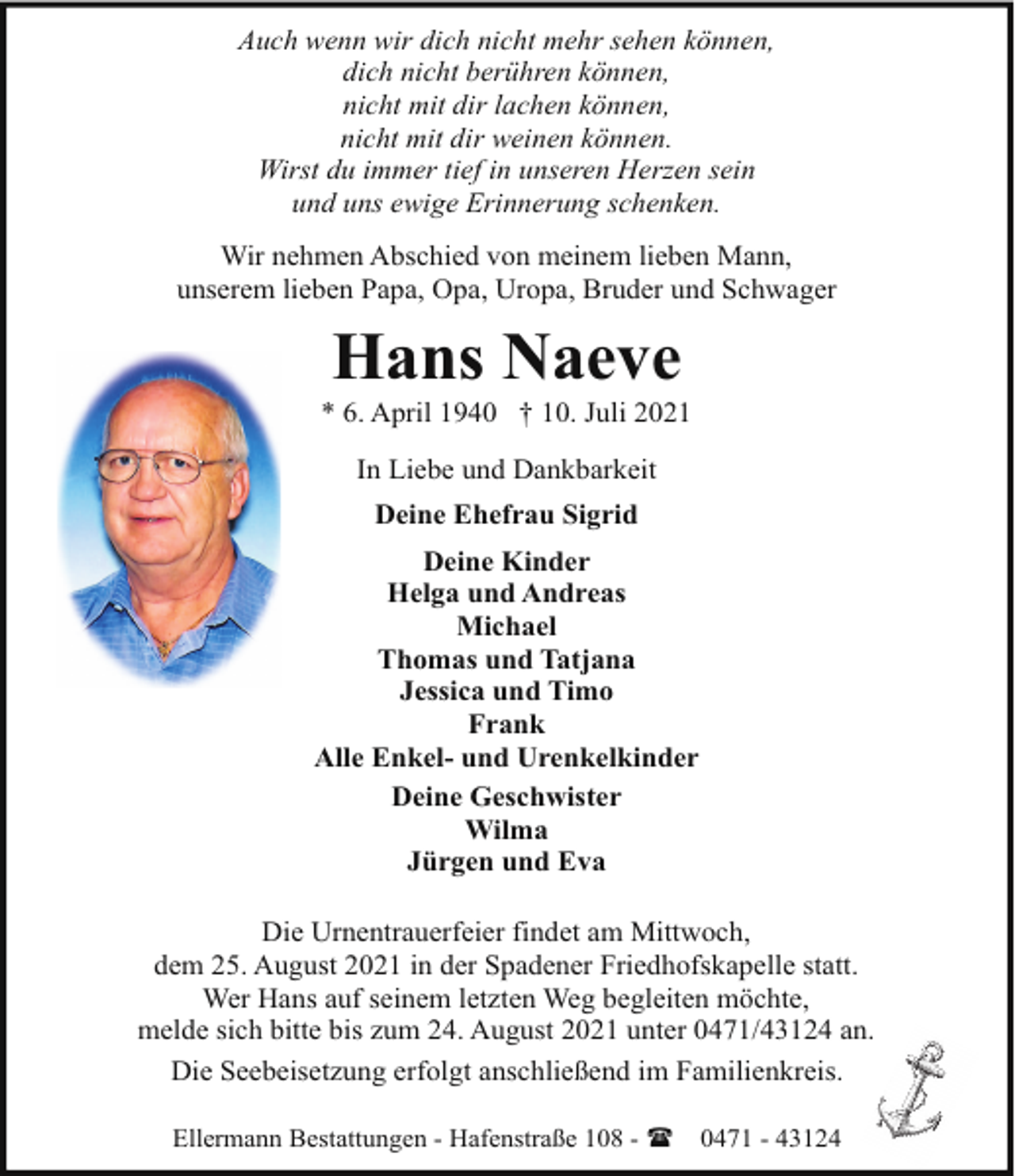 <p>Auch wenn wir dich nicht mehr sehen können,<br />dich nicht berühren können,<br />nicht mit dir lachen können,<br />nicht mit dir weinen können.<br />Wirst du immer tief in unseren Herzen sein<br />und uns ewige Erinnerung schenken.<br />Wir nehmen Abschied von meinem lieben Mann,<br />unserem lieben Papa, Opa, Uropa, Bruder und Schwager</p><p>Hans Naeve</p><p>* 6. April 1940 † 10. Juli 2021<br />In Liebe und Dankbarkeit<br />Deine Ehefrau Sigrid<br />Deine Kinder<br />Helga und Andreas<br />Michael<br />Thomas und Tatjana<br />Jessica und Timo<br />Frank<br />Alle Enkel- und Urenkelkinder<br />Deine Geschwister<br />Wilma<br />Jürgen und Eva<br />Die Urnentrauerfeier findet am Mittwoch,<br />dem 25. August 2021 in der Spadener Friedhofskapelle statt.<br />Wer Hans auf seinem letzten Weg begleiten möchte,<br />melde sich bitte bis zum 24. August 2021 unter 0471/43124 an.<br />Die Seebeisetzung erfolgt anschließend im Familienkreis.<br />Ellermann Bestattungen - Hafenstraße 108 - (</p><p>0471 - 43124</p>