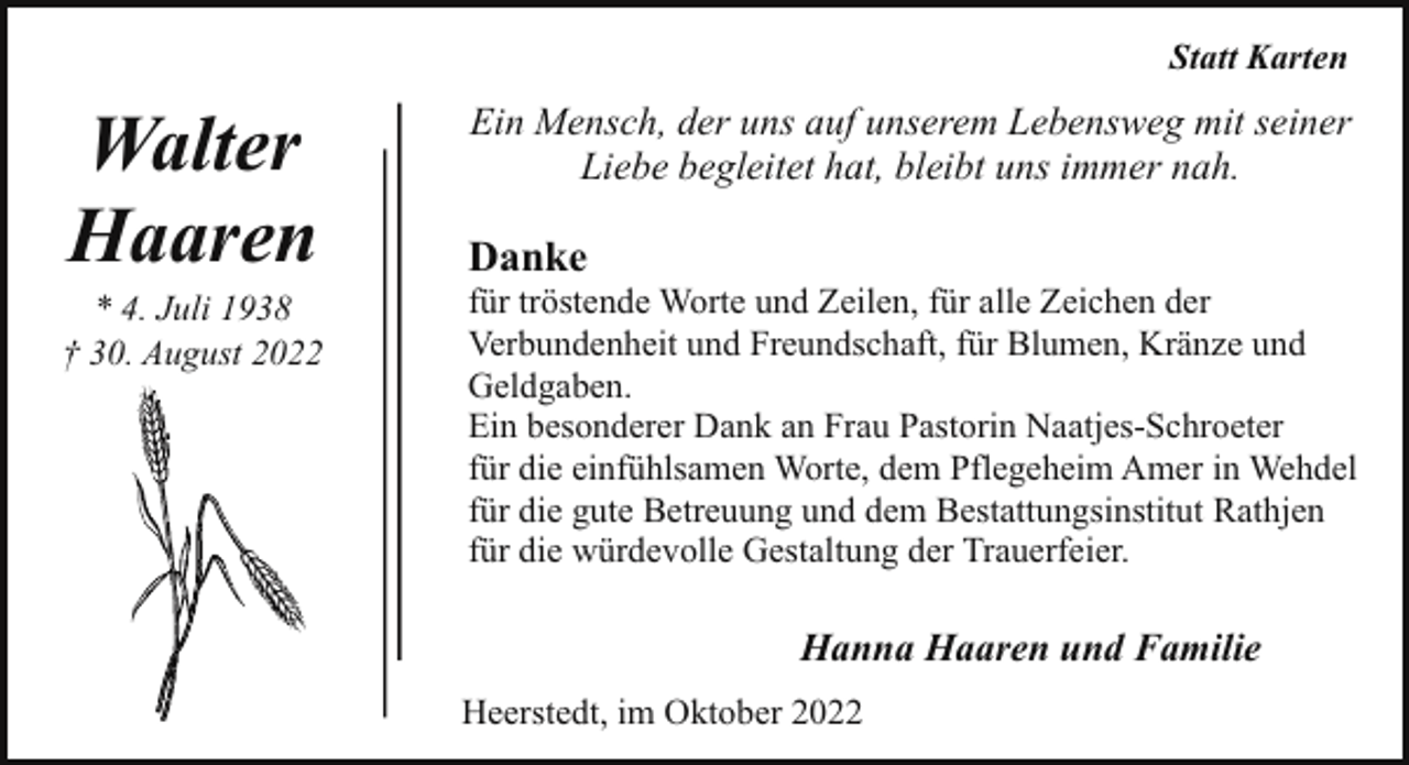 <p>Statt Karten</p><p>Walter<br />Haaren</p><p>* 4. Juli 1938<br />† 30. August 2022</p><p>Ein Mensch, der uns auf unserem Lebensweg mit seiner<br />Liebe begleitet hat, bleibt uns immer nah.</p><p>Danke</p><p>für tröstende Worte und Zeilen, für alle Zeichen der<br />Verbundenheit und Freundschaft, für Blumen, Kränze und<br />Geldgaben.<br />Ein besonderer Dank an Frau Pastorin Naatjes-Schroeter<br />für die einfühlsamen Worte, dem Pflegeheim Amer in Wehdel<br />für die gute Betreuung und dem Bestattungsinstitut Rathjen<br />für die würdevolle Gestaltung der Trauerfeier.</p><p>Hanna Haaren und Familie<br />Heerstedt, im Oktober 2022</p>