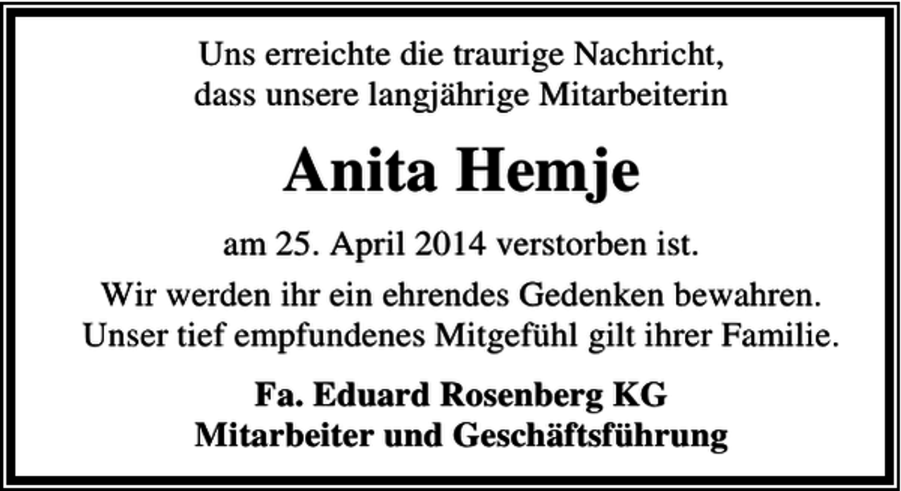 <p>Uns erreichte die traurige Nachricht,<br />dass unsere langjährige Mitarbeiterin</p><p>Anita Hemje<br />am 25. April 2014 verstorben ist.<br />Wir werden ihr ein ehrendes Gedenken bewahren.<br />Unser tief empfundenes Mitgefühl gilt ihrer Familie.<br />Fa. Eduard Rosenberg KG<br />Mitarbeiter und Geschäftsführung</p>