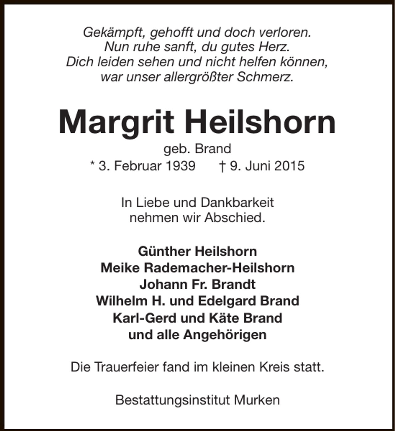 <p>Gekämpft, gehofft und doch verloren.<br />Nun ruhe sanft, du gutes Herz.<br />Dich leiden sehen und nicht helfen können,<br />war unser allergrößter Schmerz.</p><p>Margrit Heilshorn<br />geb. Brand<br />* 3. Februar 1939<br />† 9. Juni 2015<br />In Liebe und Dankbarkeit<br />nehmen wir Abschied.<br />Günther Heilshorn<br />Meike Rademacher-Heilshorn<br />Johann Fr. Brandt<br />Wilhelm H. und Edelgard Brand<br />Karl-Gerd und Käte Brand<br />und alle Angehörigen<br />Die Trauerfeier fand im kleinen Kreis statt.<br />Bestattungsinstitut Murken</p>