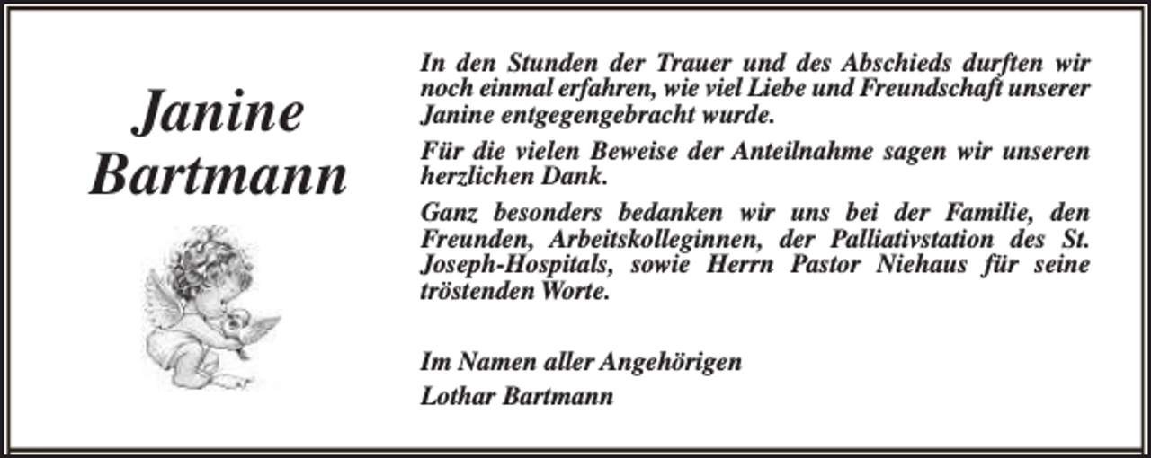 <p>Janine<br />Bartmann</p><p>In den Stunden der Trauer und des Abschieds durften wir<br />noch einmal erfahren, wie viel Liebe und Freundschaft unserer<br />Janine entgegengebracht wurde.<br />Für die vielen Beweise der Anteilnahme sagen wir unseren<br />herzlichen Dank.<br />Ganz besonders bedanken wir uns bei der Familie, den<br />Freunden, Arbeitskolleginnen, der Palliativstation des St.<br />Joseph-Hospitals, sowie Herrn Pastor Niehaus für seine<br />tröstenden Worte.<br />Im Namen aller Angehörigen<br />Lothar Bartmann</p>