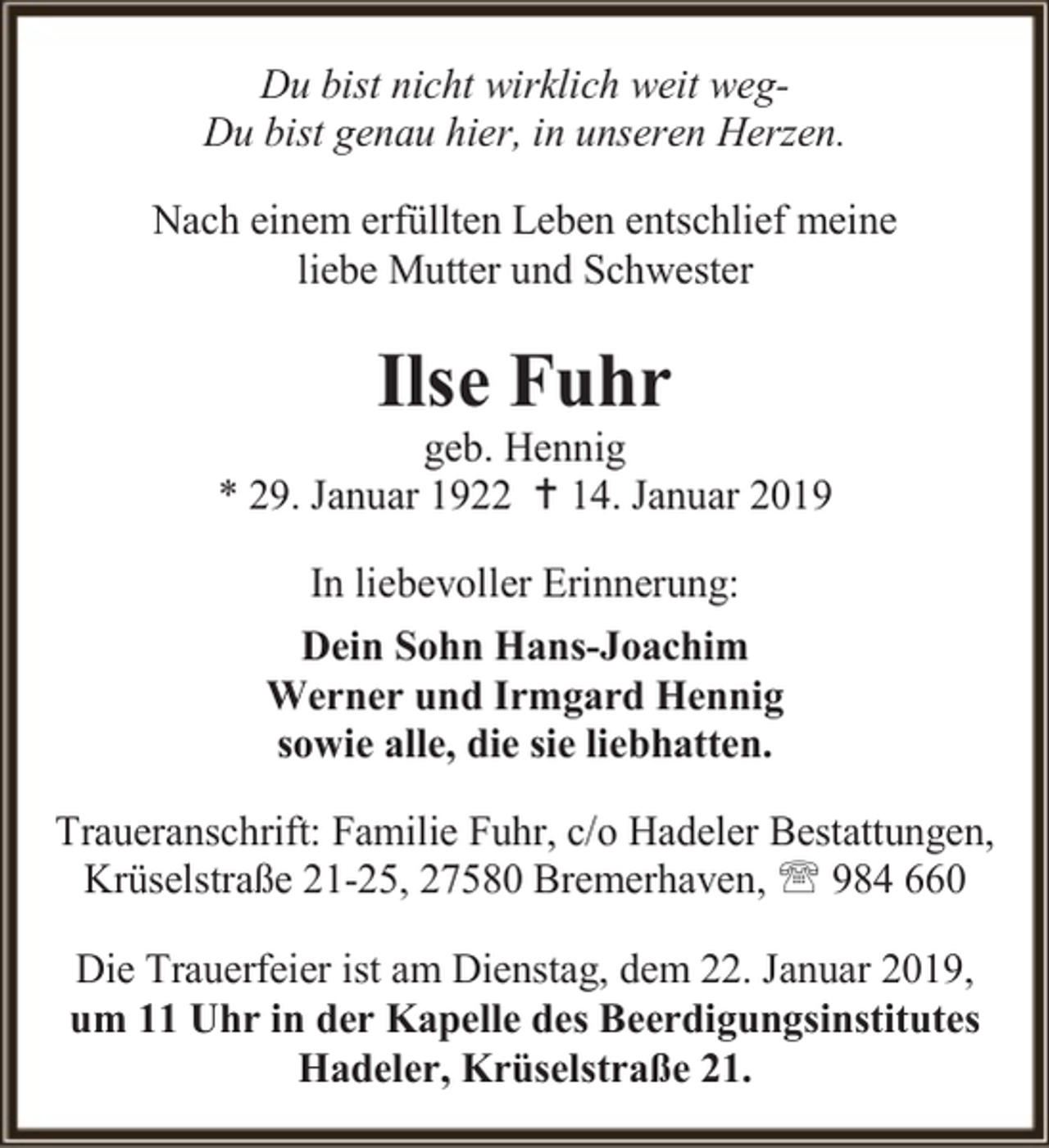 <p>Du bist nicht wirklich weit wegDu bist genau hier, in unseren Herzen.<br />Nach einem erfüllten Leben entschlief meine<br />liebe Mutter und Schwester</p><p>Ilse Fuhr</p><p>geb. Hennig<br />* 29. Januar 1922  14. Januar 2019<br />In liebevoller Erinnerung:<br />Dein Sohn Hans-Joachim<br />Werner und Irmgard Hennig<br />sowie alle, die sie liebhatten.<br />Traueranschrift: Familie Fuhr, c/o Hadeler Bestattungen,<br />Krüselstraße 21-25, 27580 Bremerhaven,  984 660<br />Die Trauerfeier ist am Dienstag, dem 22. Januar 2019,<br />um 11 Uhr in der Kapelle des Beerdigungsinstitutes<br />Hadeler, Krüselstraße 21.</p>