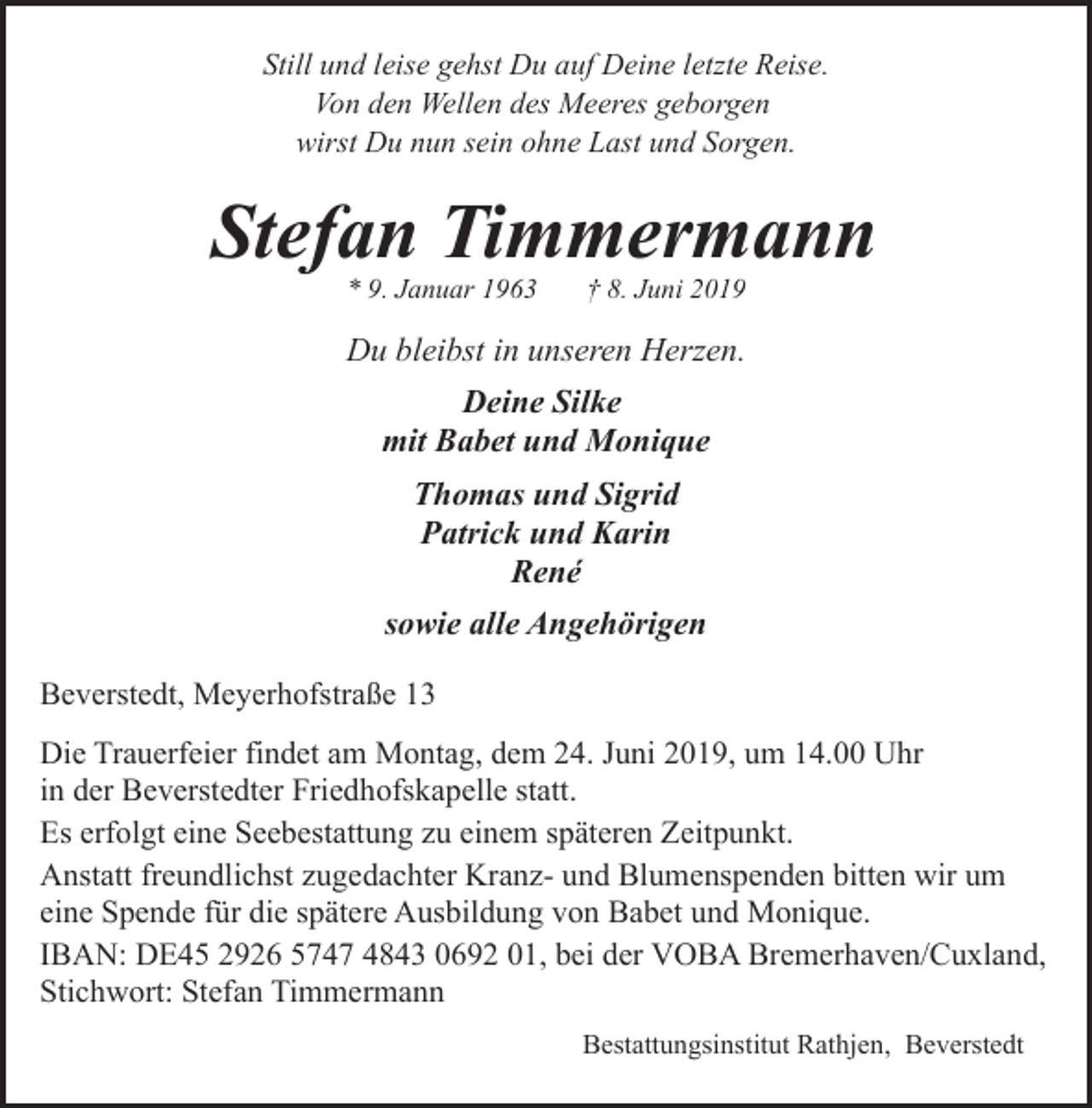<p>Still und leise gehst Du auf Deine letzte Reise.<br />Von den Wellen des Meeres geborgen<br />wirst Du nun sein ohne Last und Sorgen.</p><p>Stefan Timmermann<br />* 9. Januar 1963</p><p>† 8. Juni 2019</p><p>Du bleibst in unseren Herzen.<br />Deine Silke<br />mit Babet und Monique<br />Thomas und Sigrid<br />Patrick und Karin<br />René<br />sowie alle Angehörigen<br />Beverstedt, Meyerhofstraße 13<br />Die Trauerfeier findet am Montag, dem 24. Juni 2019, um 14.00 Uhr<br />in der Beverstedter Friedhofskapelle statt.<br />Es erfolgt eine Seebestattung zu einem späteren Zeitpunkt.<br />Anstatt freundlichst zugedachter Kranz- und Blumenspenden bitten wir um<br />eine Spende für die spätere Ausbildung von Babet und Monique.<br />IBAN: DE45 2926 5747 4843 0692 01, bei der VOBA Bremerhaven/Cuxland,<br />Stichwort: Stefan Timmermann<br />Bestattungsinstitut Rathjen, Beverstedt</p>