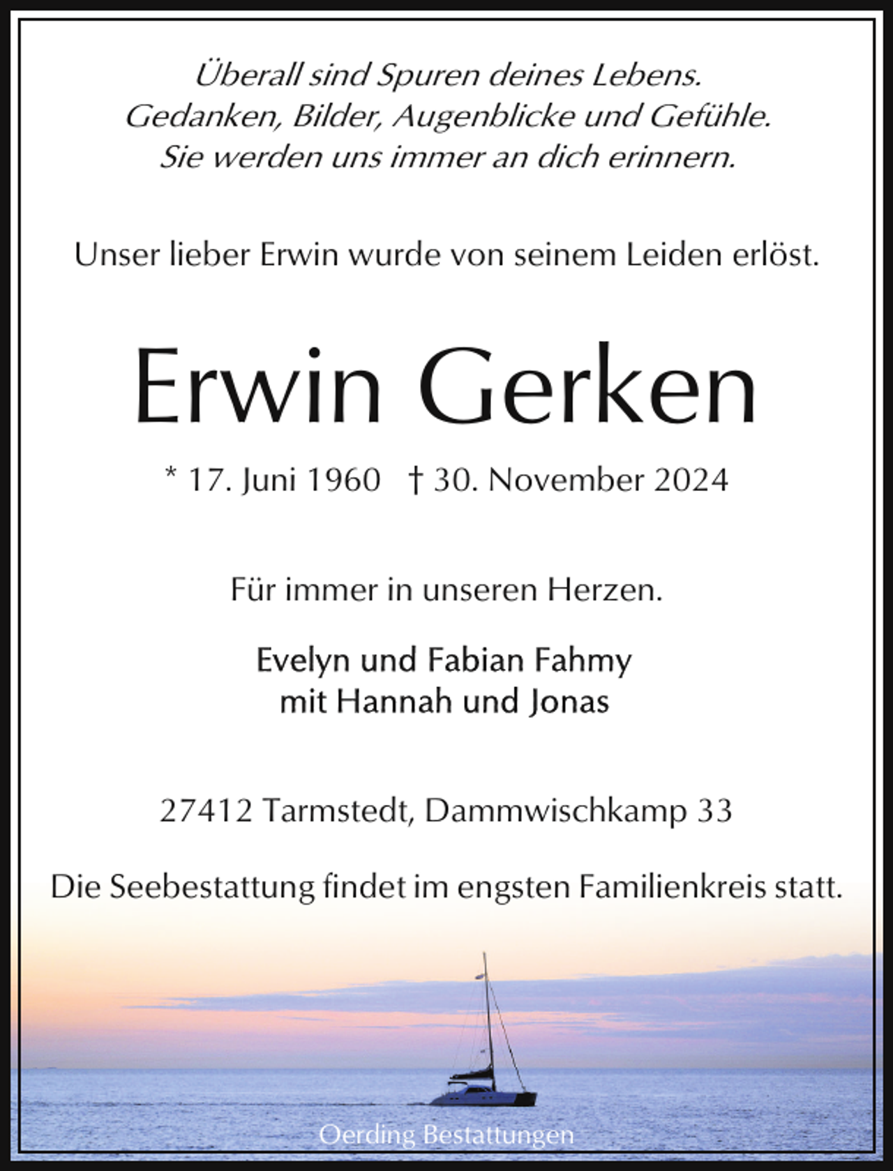 <p>Überall sind Spuren deines Lebens.<br />Gedanken, Bilder, Augenblicke und Gefühle.<br />Sie werden uns immer an dich erinnern.<br />Unser lieber Erwin wurde von seinem Leiden erlöst.</p><p>Erwin Gerken<br />* 17. Juni 1960 † 30. November 2024<br />Für immer in unseren Herzen.</p><p>27412 Tarmstedt, Dammwischkamp 33<br />Die Seebestattung findet im engsten Familienkreis statt.</p><p>Oerding Bestattungen</p>