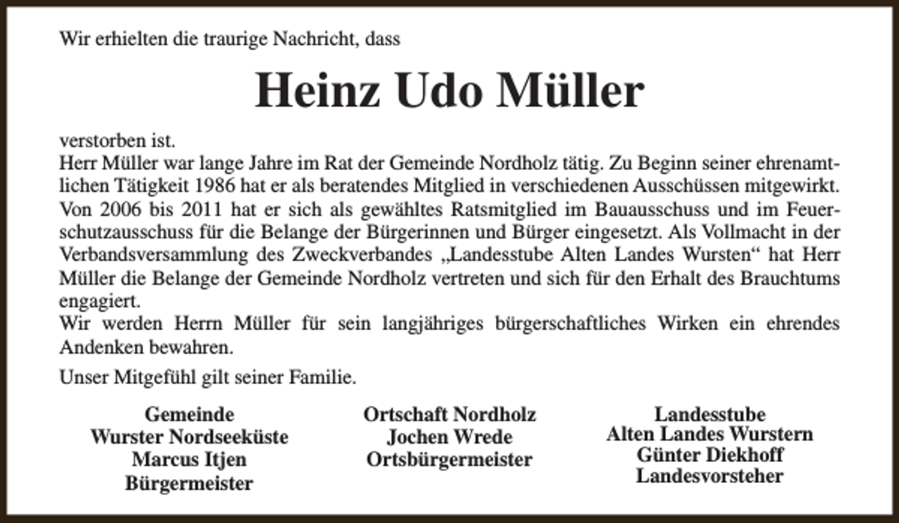 <p>Wir erhielten die traurige Nachricht, dass</p><p>Heinz Udo Müller<br />verstorben ist.<br />Herr Müller war lange Jahre im Rat der Gemeinde Nordholz tätig. Zu Beginn seiner ehrenamtlichen Tätigkeit 1986 hat er als beratendes Mitglied in verschiedenen Ausschüssen mitgewirkt.<br />Von 2006 bis 2011 hat er sich als gewähltes Ratsmitglied im Bauausschuss und im Feuerschutzausschuss für die Belange der Bürgerinnen und Bürger eingesetzt. Als Vollmacht in der<br />Verbandsversammlung des Zweckverbandes „Landesstube Alten Landes Wursten“ hat Herr<br />Müller die Belange der Gemeinde Nordholz vertreten und sich für den Erhalt des Brauchtums<br />engagiert.<br />Wir werden Herrn Müller für sein langjähriges bürgerschaftliches Wirken ein ehrendes<br />Andenken bewahren.<br />Unser Mitgefühl gilt seiner Familie.<br />Gemeinde<br />Wurster Nordseeküste<br />Marcus Itjen<br />Bürgermeister</p><p>Ortschaft Nordholz<br />Jochen Wrede<br />Ortsbürgermeister</p><p>Landesstube<br />Alten Landes Wurstern<br />Günter Diekhoff<br />Landesvorsteher</p>