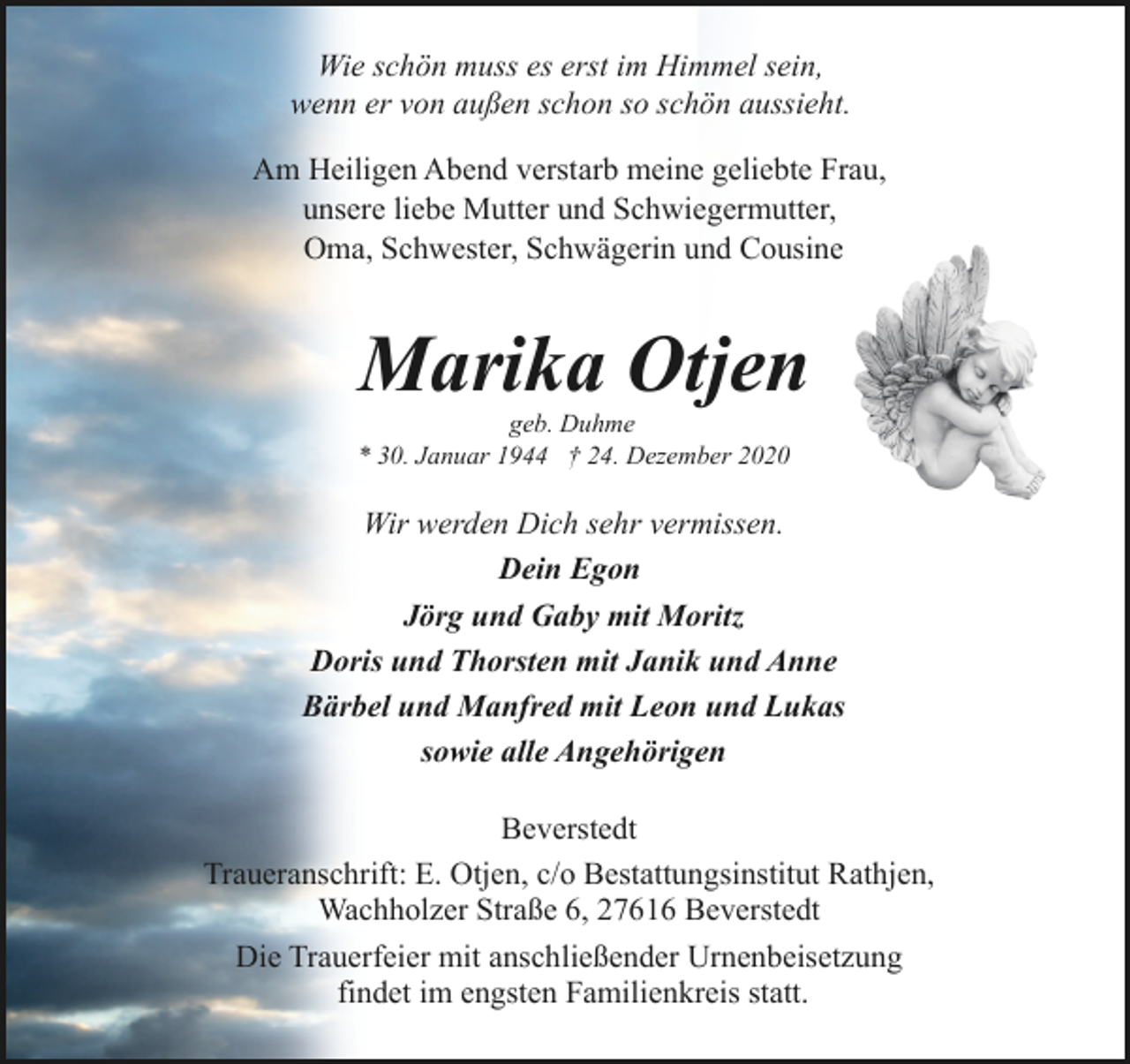 <p>Wie schön muss es erst im Himmel sein,<br />wenn er von außen schon so schön aussieht.<br />Am Heiligen Abend verstarb meine geliebte Frau,<br />unsere liebe Mutter und Schwiegermutter,<br />Oma, Schwester, Schwägerin und Cousine</p><p>Marika Otjen</p><p>geb. Duhme<br />* 30. Januar 1944 † 24. Dezember 2020</p><p>Wir werden Dich sehr vermissen.<br />Dein Egon<br />Jörg und Gaby mit Moritz<br />Doris und Thorsten mit Janik und Anne<br />Bärbel und Manfred mit Leon und Lukas<br />sowie alle Angehörigen<br />Beverstedt<br />Traueranschrift: E. Otjen, c/o Bestattungsinstitut Rathjen,<br />Wachholzer Straße 6, 27616 Beverstedt<br />Die Trauerfeier mit anschließender Urnenbeisetzung<br />findet im engsten Familienkreis statt.</p>