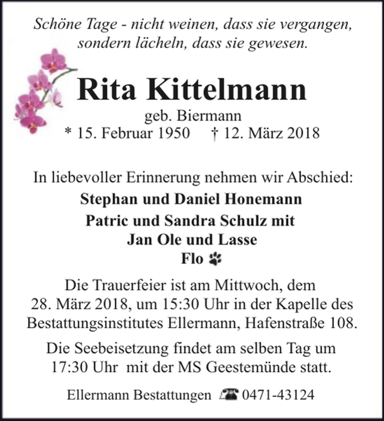 <p>Schöne Tage - nicht weinen, dass sie vergangen,<br />sondern lächeln, dass sie gewesen.</p><p>Rita Kittelmann</p><p>geb. Biermann<br />* 15. Februar 1950 † 12. März 2018<br />In liebevoller Erinnerung nehmen wir Abschied:<br />Stephan und Daniel Honemann<br />Patric und Sandra Schulz mit<br />Jan Ole und Lasse<br />Flo<br />Die Trauerfeier ist am Mittwoch, dem<br />28. März 2018, um 15:30 Uhr in der Kapelle des<br />Bestattungsinstitutes Ellermann, Hafenstraße 108.<br />Die Seebeisetzung findet am selben Tag um<br />17:30 Uhr mit der MS Geestemünde statt.<br />Ellermann Bestattungen</p><p>0471-43124</p>