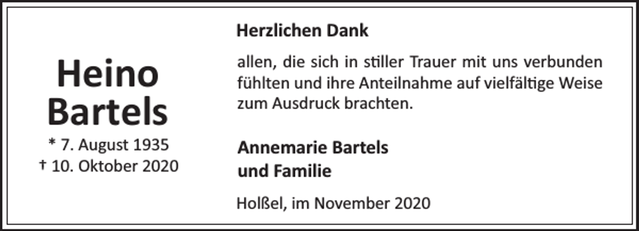 <p>Herzlichen Dank</p><p>Heino<br />Bartels</p><p>* 7. August 1935<br />† 10. Oktober 2020</p><p>allen, die sich in s ller Trauer mit uns verbunden<br />fühlten und ihre Anteilnahme auf vielfäl ge Weise<br />zum Ausdruck brachten.</p><p>Annemarie Bartels<br />und Familie<br />Holßel, im November 2020</p>