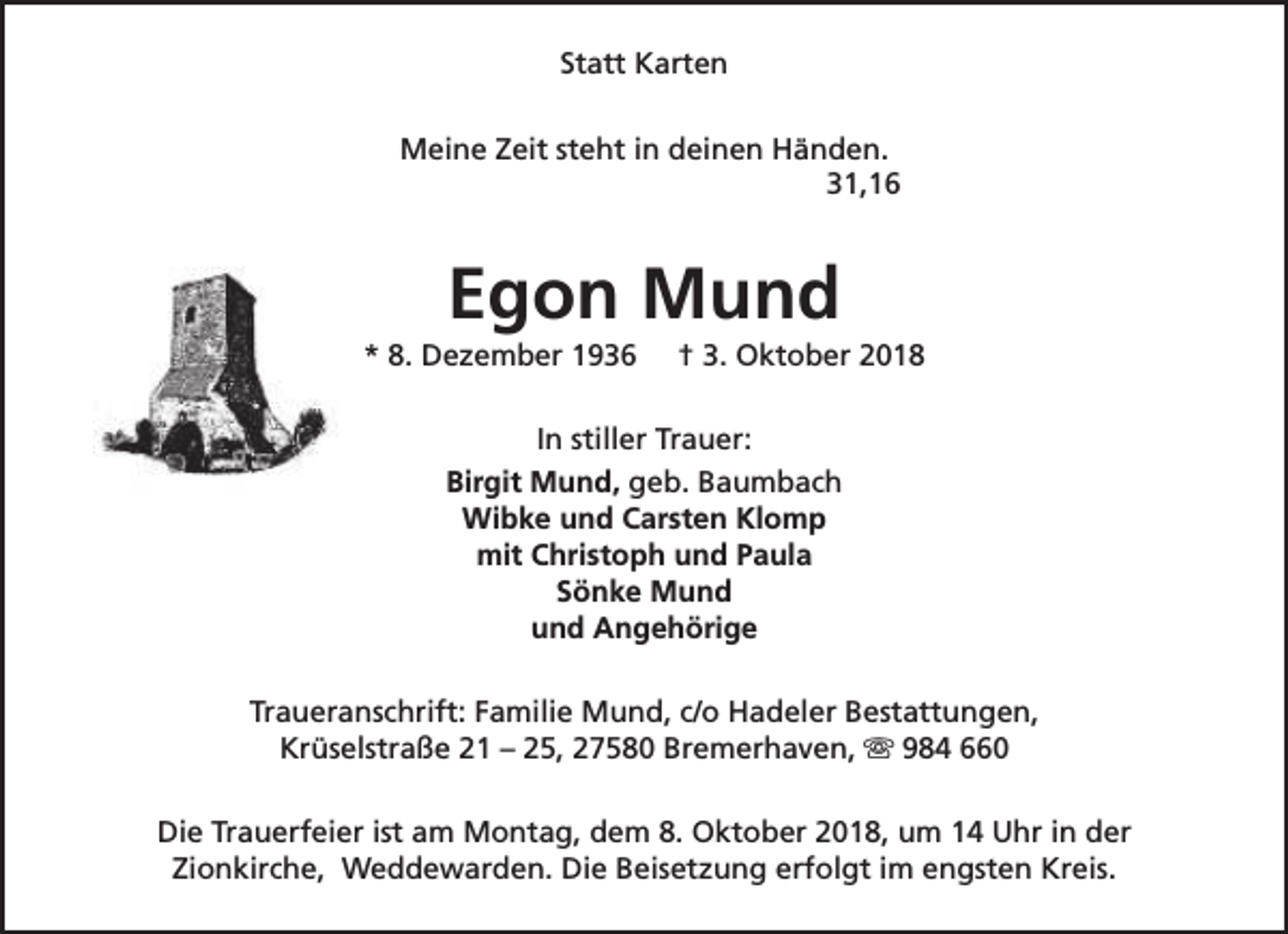 <p>Statt Karten<br />Meine Zeit steht in deinen Händen.<br />31,16</p><p>Egon Mund</p><p>* 8. Dezember 1936</p><p>† 3. Oktober 2018</p><p>In stiller Trauer:<br />Birgit Mund, geb. Baumbach<br />Wibke und Carsten Klomp<br />mit Christoph und Paula<br />Sönke Mund<br />und Angehörige<br />Traueranschrift: Familie Mund, c/o Hadeler Bestattungen,<br />Krüselstraße 21 – 25, 27580 Bremerhaven, s 984 660<br />Die Trauerfeier ist am Montag, dem 8. Oktober 2018, um 14 Uhr in der<br />Zionkirche, Weddewarden. Die Beisetzung erfolgt im engsten Kreis.</p>