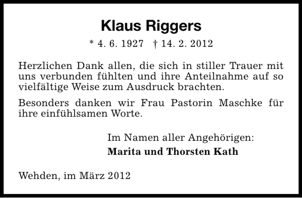 <p>Klaus Riggers<br />* 4. 6. 1927 † 14. 2. 2012<br />Herzlichen Dank allen, die sich in stiller Trauer mit<br />uns verbunden fühlten und ihre Anteilnahme auf so<br />vielfältige Weise zum Ausdruck brachten.<br />Besonders danken wir Frau Pastorin Maschke für<br />ihre einfühlsamen Worte.<br />Im Namen aller Angehörigen:<br />Marita und Thorsten Kath<br />Wehden, im März 2012</p>