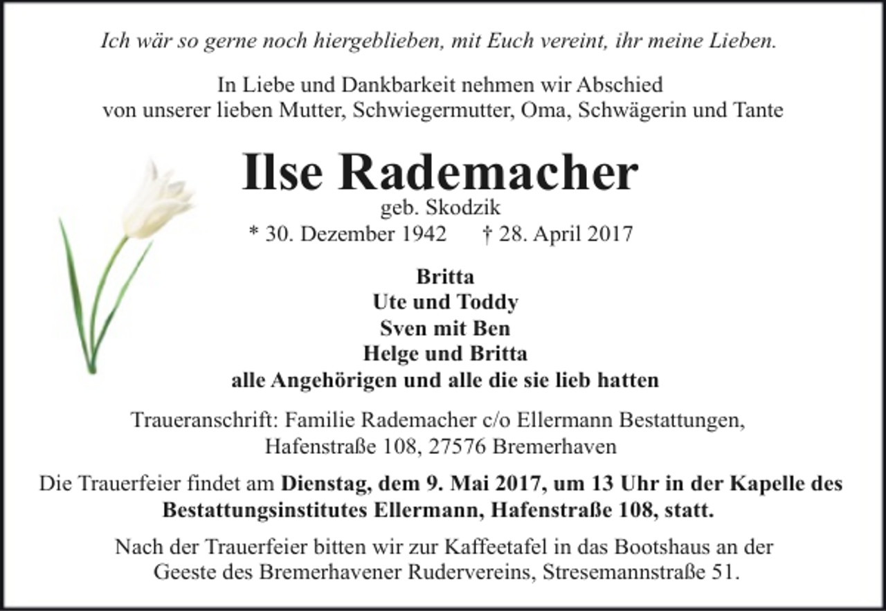 <p>Ich wär so gerne noch hiergeblieben, mit Euch vereint, ihr meine Lieben.<br />In Liebe und Dankbarkeit nehmen wir Abschied<br />von unserer lieben Mutter, Schwiegermutter, Oma, Schwägerin und Tante</p><p>Ilse Rademacher<br />geb. Skodzik<br />* 30. Dezember 1942</p><p>† 28. April 2017</p><p>Britta<br />Ute und Toddy<br />Sven mit Ben<br />Helge und Britta<br />alle Angehörigen und alle die sie lieb hatten<br />Traueranschrift: Familie Rademacher c/o Ellermann Bestattungen,<br />Hafenstraße 108, 27576 Bremerhaven<br />Die Trauerfeier findet am Dienstag, dem 9. Mai 2017, um 13 Uhr in der Kapelle des<br />Bestattungsinstitutes Ellermann, Hafenstraße 108, statt.<br />Nach der Trauerfeier bitten wir zur Kaffeetafel in das Bootshaus an der<br />Geeste des Bremerhavener Rudervereins, Stresemannstraße 51.</p>