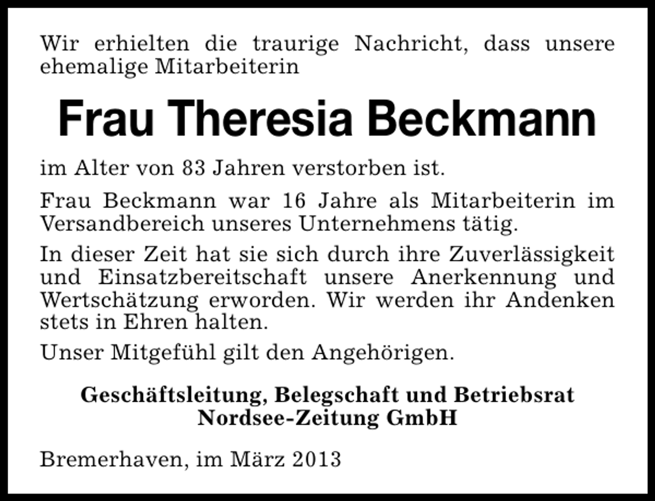 <p>Wir erhielten die traurige Nachricht, dass unsere<br />ehemalige Mitarbeiterin</p><p>Frau Theresia Beckmann<br />im Alter von 83 Jahren verstorben ist.<br />Frau Beckmann war 16 Jahre als Mitarbeiterin im<br />Versandbereich unseres Unternehmens tätig.<br />In dieser Zeit hat sie sich durch ihre Zuverlässigkeit<br />und Einsatzbereitschaft unsere Anerkennung und<br />Wertschätzung erworden. Wir werden ihr Andenken<br />stets in Ehren halten.<br />Unser Mitgefühl gilt den Angehörigen.<br />Geschäftsleitung, Belegschaft und Betriebsrat<br />Nordsee-Zeitung GmbH<br />Bremerhaven, im März 2013</p>