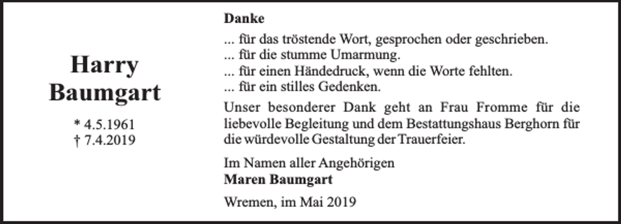 <p>Harry<br />Baumgart<br />* 4.5.1961<br />† 7.4.2019</p><p>Danke<br />... für das tröstende Wort, gesprochen oder geschrieben.<br />... für die stumme Umarmung.<br />... für einen Händedruck, wenn die Worte fehlten.<br />... für ein stilles Gedenken.<br />Unser besonderer Dank geht an Frau Fromme für die<br />liebevolle Begleitung und dem Bestattungshaus Berghorn für<br />die würdevolle Gestaltung der Trauerfeier.<br />Im Namen aller Angehörigen<br />Maren Baumgart<br />Wremen, im Mai 2019</p>