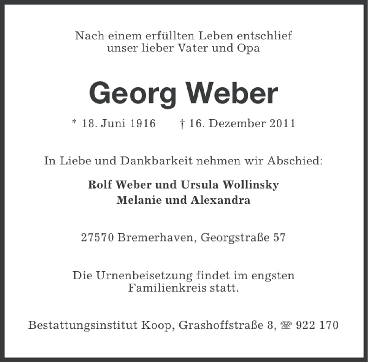 <p>Nach einem erfüllten Leben entschlief<br />unser lieber Vater und Opa</p><p>Georg Weber<br />* 18. Juni 1916</p><p>† 16. Dezember 2011</p><p>In Liebe und Dankbarkeit nehmen wir Abschied:<br />Rolf Weber und Ursula Wollinsky<br />Melanie und Alexandra<br />27570 Bremerhaven, Georgstraße 57<br />Die Urnenbeisetzung findet im engsten<br />Familienkreis statt.<br />Bestattungsinstitut Koop, Grashoffstraße 8, 922 170</p>
