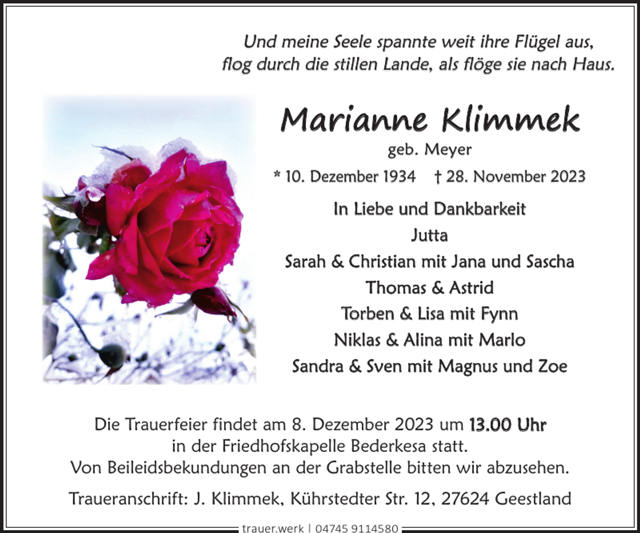 <p>Und meine Seele spannte weit ihre Flügel aus,<br />flog durch die stillen Lande, als flöge sie nach Haus.</p><p>Marianne Klimmek<br />geb. Meyer</p><p>* 10. Dezember 1934</p><p>† 28. November 2023</p><p>In Liebe und Dankbarkeit<br />Jutta<br />Sarah &amp; Christian mit Jana und Sascha<br />Thomas &amp; Astrid<br />Torben &amp; Lisa mit Fynn<br />Niklas &amp; Alina mit Marlo<br />Sandra &amp; Sven mit Magnus und Zoe<br />Die Trauerfeier findet am 8. Dezember 2023 um 13.00 Uhr<br />in der Friedhofskapelle Bederkesa statt.<br />Von Beileidsbekundungen an der Grabstelle bitten wir abzusehen.<br />Traueranschrift: J. Klimmek, Kührstedter Str. 12, 27624 Geestland<br />trauer.werk | 04745 9114580</p>