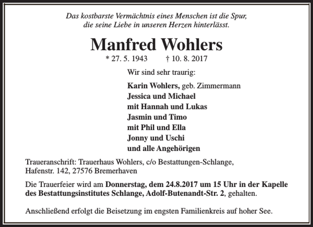<p>Das kostbarste Vermächtnis eines Menschen ist die Spur,<br />die seine Liebe in unseren Herzen hinterlässt.</p><p>Manfred Wohlers<br />* 27. 5. 1943</p><p>† 10. 8. 2017</p><p>Wir sind sehr traurig:<br />Karin Wohlers, geb. Zimmermann<br />Jessica und Michael<br />mit Hannah und Lukas<br />Jasmin und Timo<br />mit Phil und Ella<br />Jonny und Uschi<br />und alle Angehörigen<br />Traueranschrift: Trauerhaus Wohlers, c/o Bestattungen-Schlange,<br />Hafenstr. 142, 27576 Bremerhaven<br />Die Trauerfeier wird am Donnerstag, dem 24.8.2017 um 15 Uhr in der Kapelle<br />des Bestattungsinstitutes Schlange, Adolf-Butenandt-Str. 2, gehalten.<br />Anschließend erfolgt die Beisetzung im engsten Familienkreis auf hoher See.</p>