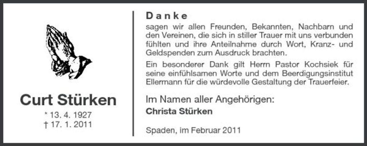 <p>Danke<br />sagen wir allen Freunden, Bekannten, Nachbarn und den Vereinen, die sich in stiller Trauer mit uns verbunden fühlten und ihre Anteilnahme durch Wort, Kranz- und Geldspenden zum Ausdruck brachten. Ein besonderer Dank gilt Herrn Pastor Kochsiek für seine einfühlsamen Worte und dem Beerdigungsinstitut Ellermann für die würdevolle Gestaltung der Trauerfeier.</p><p>Curt Stürken<br />* 13. 4. 1927 † 17. 1. 2011</p><p>Im Namen aller Angehörigen:<br />Christa Stürken<br />Spaden, im Februar 2011</p>