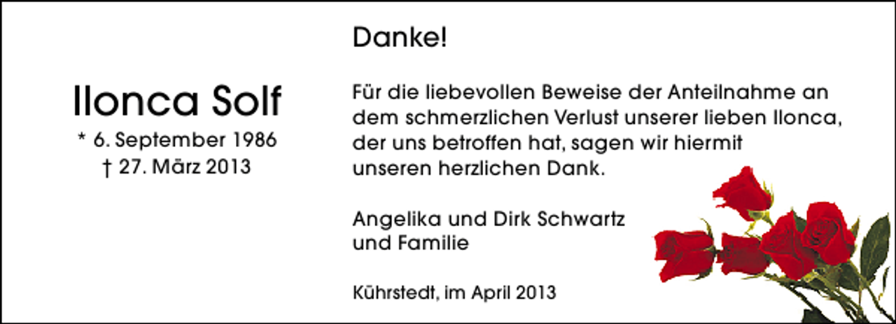 <p>Danke!</p><p>Ilonca Solf<br />* 6. September 1986<br />† 27. März 2013</p><p>Für die liebevollen Beweise der Anteilnahme an<br />dem schmerzlichen Verlust unserer lieben Ilonca,<br />der uns betroffen hat, sagen wir hiermit<br />unseren herzlichen Dank.<br />Angelika und Dirk Schwartz<br />und Familie<br />Kührstedt, im April 2013</p>